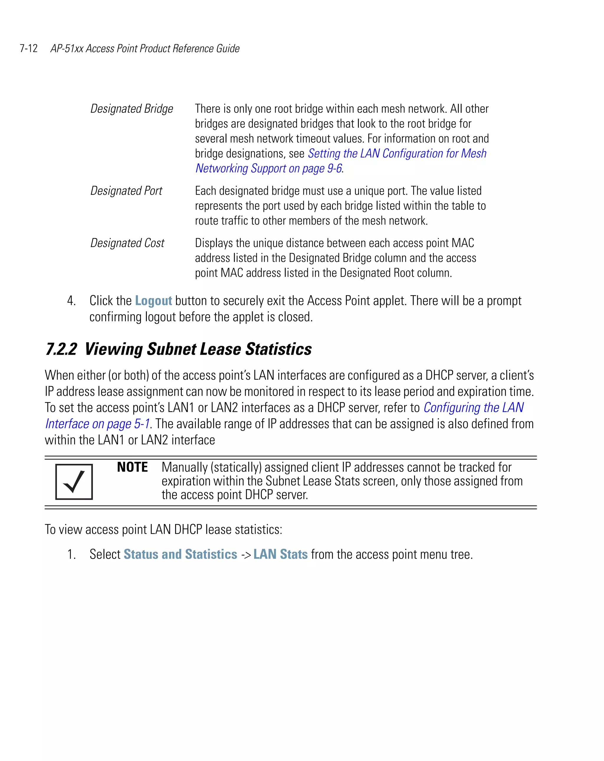 7-12    AP-51xx Access Point Product Reference Guide




                 Designated Bridge       There is only one root bridge within each mesh network. All other
                                         bridges are designated bridges that look to the root bridge for
                                         several mesh network timeout values. For information on root and
                                         bridge designations, see Setting the LAN Configuration for Mesh
                                         Networking Support on page 9-6.
                 Designated Port         Each designated bridge must use a unique port. The value listed
                                         represents the port used by each bridge listed within the table to
                                         route traffic to other members of the mesh network.
                 Designated Cost         Displays the unique distance between each access point MAC
                                         address listed in the Designated Bridge column and the access
                                         point MAC address listed in the Designated Root column.

           4. Click the Logout button to securely exit the Access Point applet. There will be a prompt
              confirming logout before the applet is closed.

       7.2.2 Viewing Subnet Lease Statistics
       When either (or both) of the access point’s LAN interfaces are configured as a DHCP server, a client’s
       IP address lease assignment can now be monitored in respect to its lease period and expiration time.
       To set the access point’s LAN1 or LAN2 interfaces as a DHCP server, refer to Configuring the LAN
       Interface on page 5-1. The available range of IP addresses that can be assigned is also defined from
       within the LAN1 or LAN2 interface

                       NOTE Manually (statically) assigned client IP addresses cannot be tracked for
                            expiration within the Subnet Lease Stats screen, only those assigned from
                            the access point DHCP server.

       To view access point LAN DHCP lease statistics:
           1. Select Status and Statistics -> LAN Stats from the access point menu tree.
 