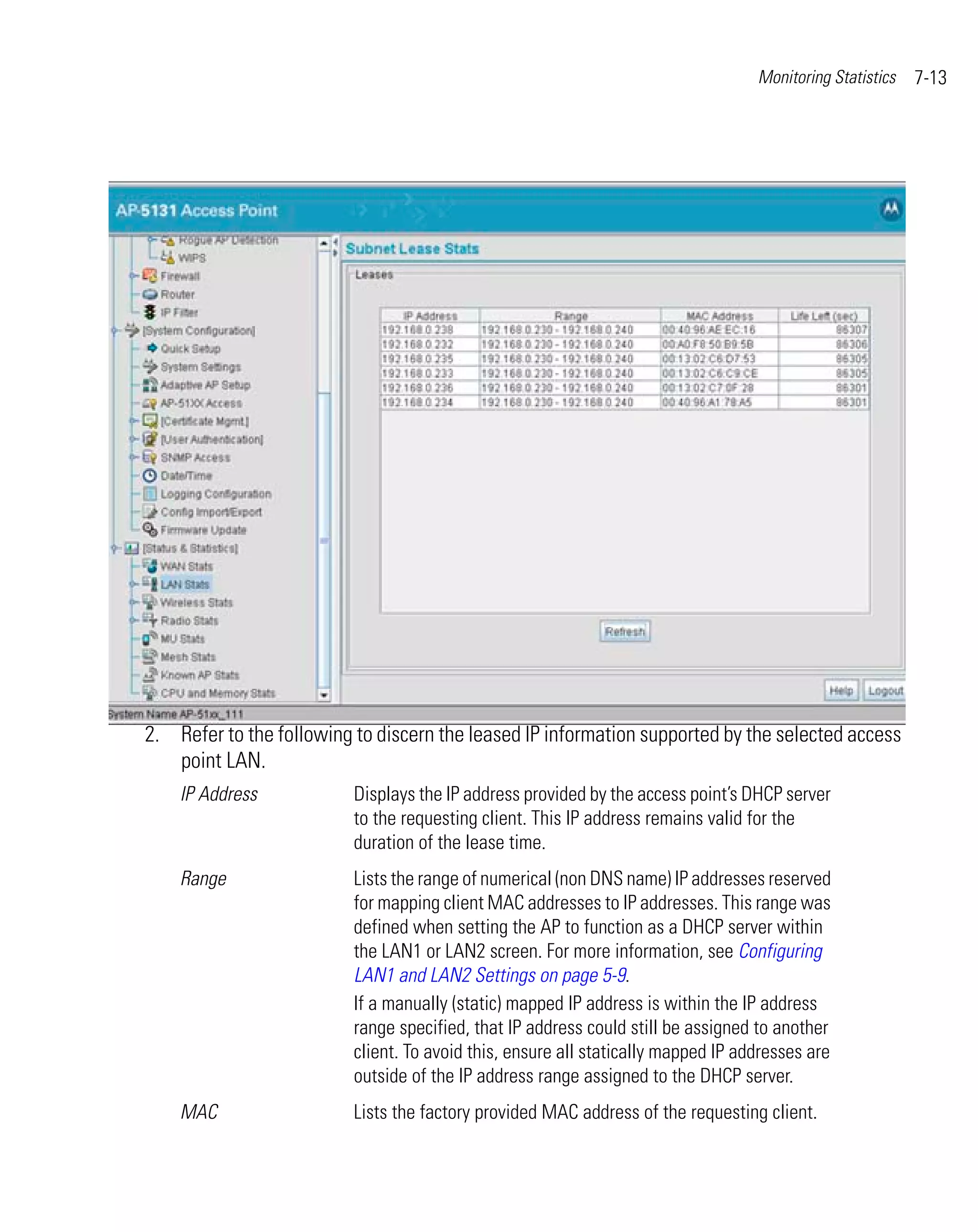Monitoring Statistics   7-13




2. Refer to the following to discern the leased IP information supported by the selected access
   point LAN.
    IP Address            Displays the IP address provided by the access point’s DHCP server
                          to the requesting client. This IP address remains valid for the
                          duration of the lease time.
    Range                 Lists the range of numerical (non DNS name) IP addresses reserved
                          for mapping client MAC addresses to IP addresses. This range was
                          defined when setting the AP to function as a DHCP server within
                          the LAN1 or LAN2 screen. For more information, see Configuring
                          LAN1 and LAN2 Settings on page 5-9.
                          If a manually (static) mapped IP address is within the IP address
                          range specified, that IP address could still be assigned to another
                          client. To avoid this, ensure all statically mapped IP addresses are
                          outside of the IP address range assigned to the DHCP server.
    MAC                   Lists the factory provided MAC address of the requesting client.
 
