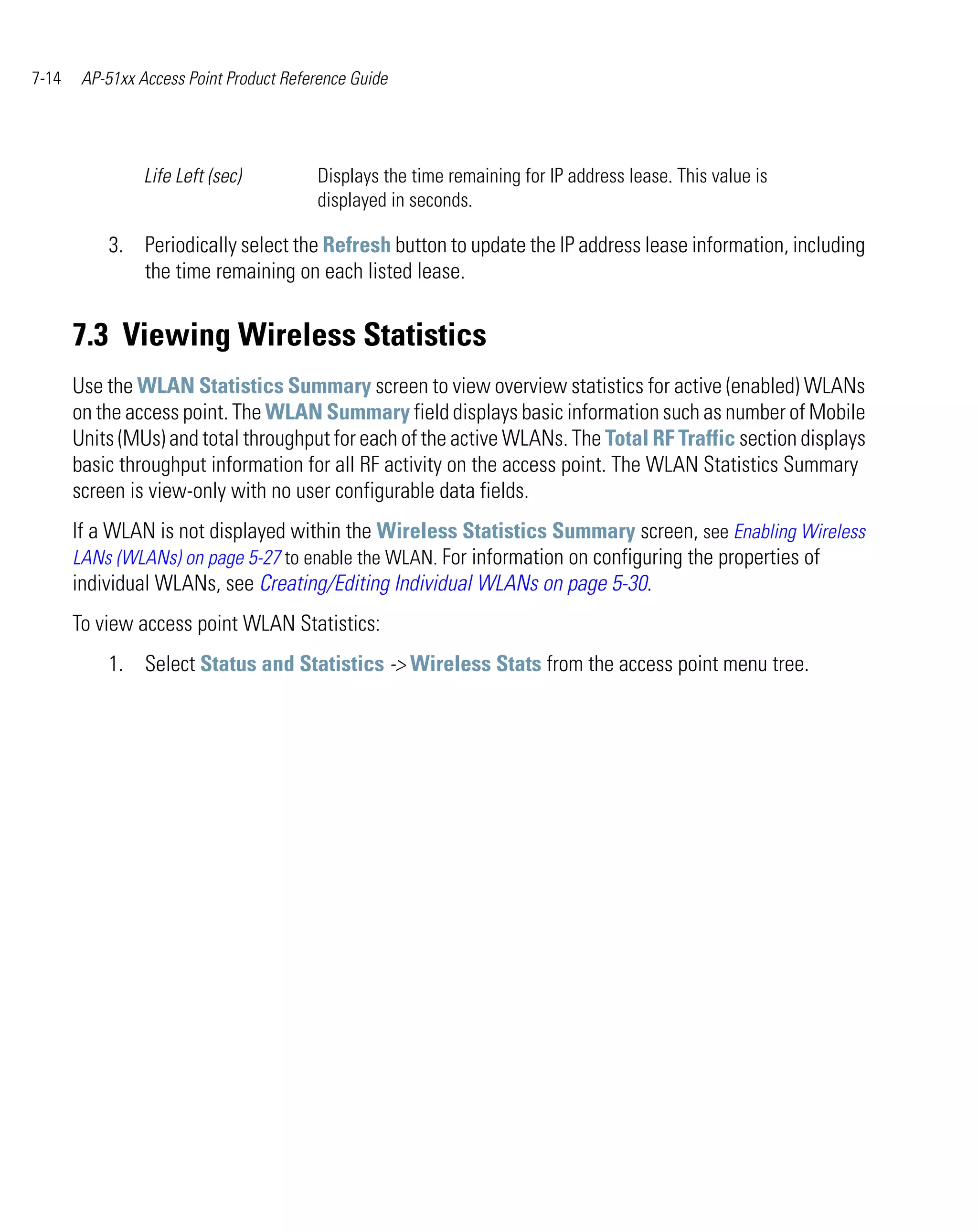 7-14    AP-51xx Access Point Product Reference Guide




                 Life Left (sec)         Displays the time remaining for IP address lease. This value is
                                         displayed in seconds.

           3. Periodically select the Refresh button to update the IP address lease information, including
              the time remaining on each listed lease.


       7.3 Viewing Wireless Statistics
       Use the WLAN Statistics Summary screen to view overview statistics for active (enabled) WLANs
       on the access point. The WLAN Summary field displays basic information such as number of Mobile
       Units (MUs) and total throughput for each of the active WLANs. The Total RF Traffic section displays
       basic throughput information for all RF activity on the access point. The WLAN Statistics Summary
       screen is view-only with no user configurable data fields.
       If a WLAN is not displayed within the Wireless Statistics Summary screen, see Enabling Wireless
       LANs (WLANs) on page 5-27 to enable the WLAN. For information on configuring the properties of
       individual WLANs, see Creating/Editing Individual WLANs on page 5-30.
       To view access point WLAN Statistics:
           1. Select Status and Statistics -> Wireless Stats from the access point menu tree.
 