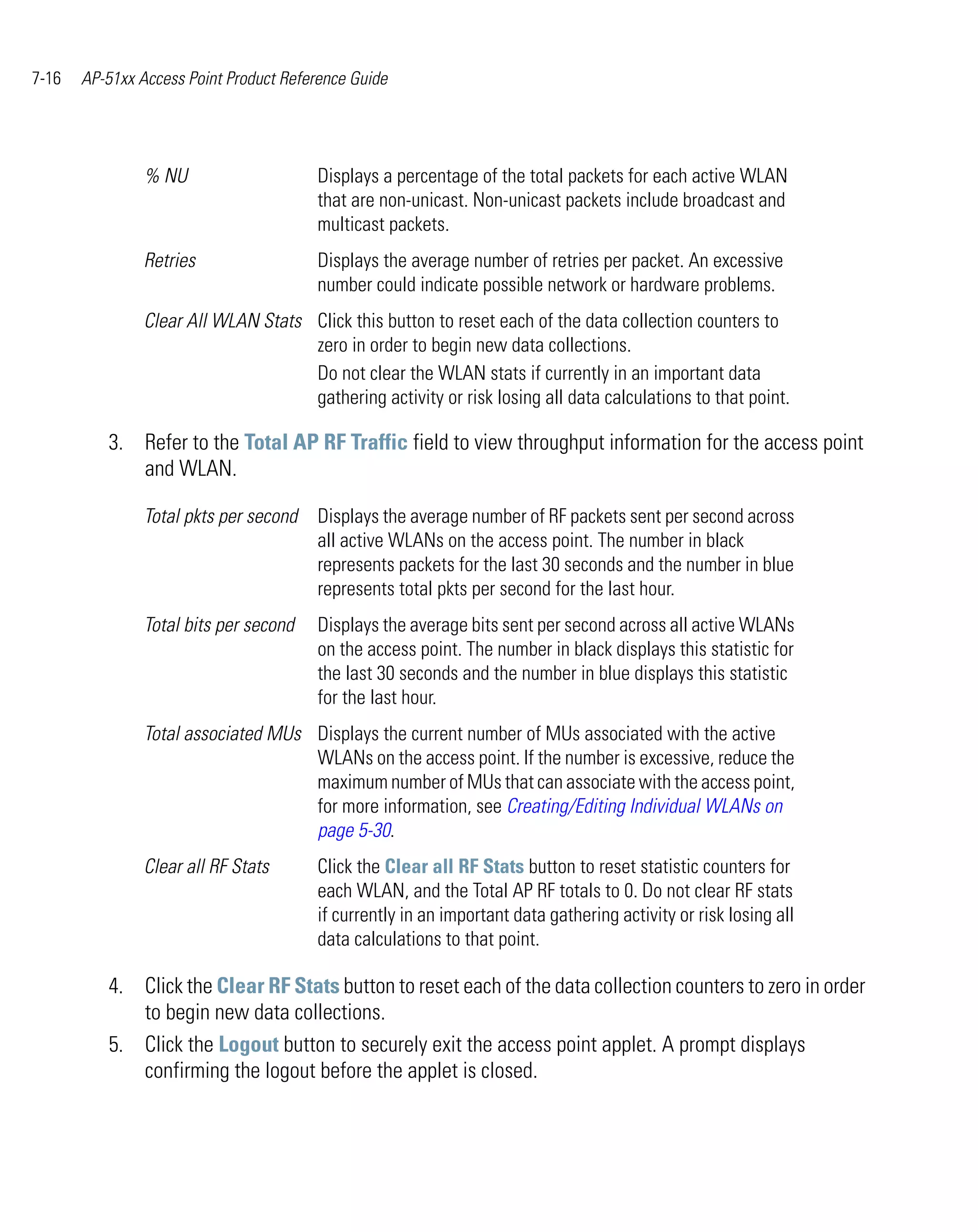 7-16   AP-51xx Access Point Product Reference Guide




                % NU                    Displays a percentage of the total packets for each active WLAN
                                        that are non-unicast. Non-unicast packets include broadcast and
                                        multicast packets.
                Retries                 Displays the average number of retries per packet. An excessive
                                        number could indicate possible network or hardware problems.
                Clear All WLAN Stats Click this button to reset each of the data collection counters to
                                     zero in order to begin new data collections.
                                     Do not clear the WLAN stats if currently in an important data
                                     gathering activity or risk losing all data calculations to that point.

          3. Refer to the Total AP RF Traffic field to view throughput information for the access point
             and WLAN.

                Total pkts per second   Displays the average number of RF packets sent per second across
                                        all active WLANs on the access point. The number in black
                                        represents packets for the last 30 seconds and the number in blue
                                        represents total pkts per second for the last hour.
                Total bits per second   Displays the average bits sent per second across all active WLANs
                                        on the access point. The number in black displays this statistic for
                                        the last 30 seconds and the number in blue displays this statistic
                                        for the last hour.
                Total associated MUs Displays the current number of MUs associated with the active
                                     WLANs on the access point. If the number is excessive, reduce the
                                     maximum number of MUs that can associate with the access point,
                                     for more information, see Creating/Editing Individual WLANs on
                                     page 5-30.
                Clear all RF Stats      Click the Clear all RF Stats button to reset statistic counters for
                                        each WLAN, and the Total AP RF totals to 0. Do not clear RF stats
                                        if currently in an important data gathering activity or risk losing all
                                        data calculations to that point.

          4. Click the Clear RF Stats button to reset each of the data collection counters to zero in order
             to begin new data collections.
          5. Click the Logout button to securely exit the access point applet. A prompt displays
             confirming the logout before the applet is closed.
 