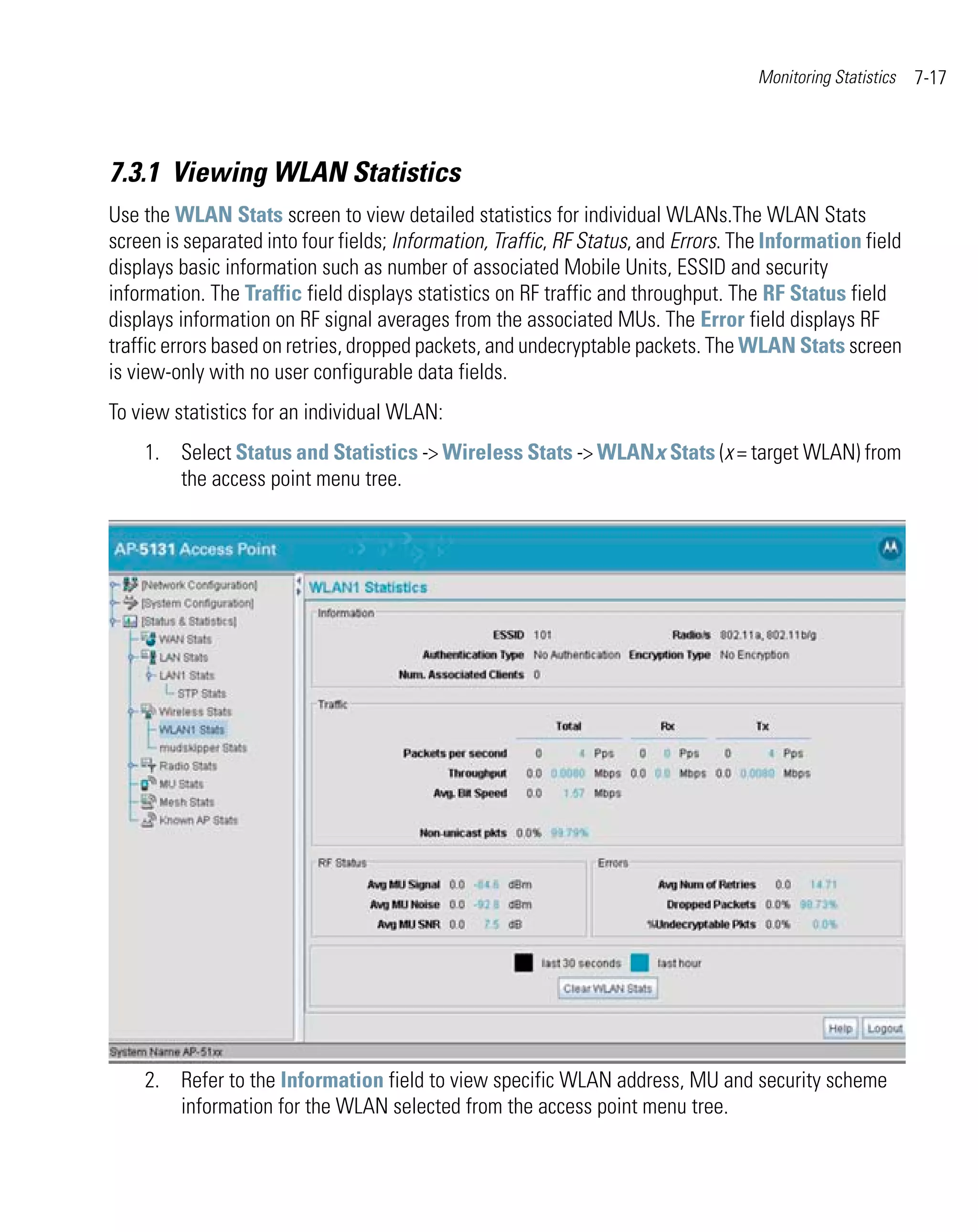 Monitoring Statistics   7-17



7.3.1 Viewing WLAN Statistics
Use the WLAN Stats screen to view detailed statistics for individual WLANs.The WLAN Stats
screen is separated into four fields; Information, Traffic, RF Status, and Errors. The Information field
displays basic information such as number of associated Mobile Units, ESSID and security
information. The Traffic field displays statistics on RF traffic and throughput. The RF Status field
displays information on RF signal averages from the associated MUs. The Error field displays RF
traffic errors based on retries, dropped packets, and undecryptable packets. The WLAN Stats screen
is view-only with no user configurable data fields.
To view statistics for an individual WLAN:
    1. Select Status and Statistics -> Wireless Stats -> WLANx Stats (x = target WLAN) from
       the access point menu tree.




    2. Refer to the Information field to view specific WLAN address, MU and security scheme
       information for the WLAN selected from the access point menu tree.
 
