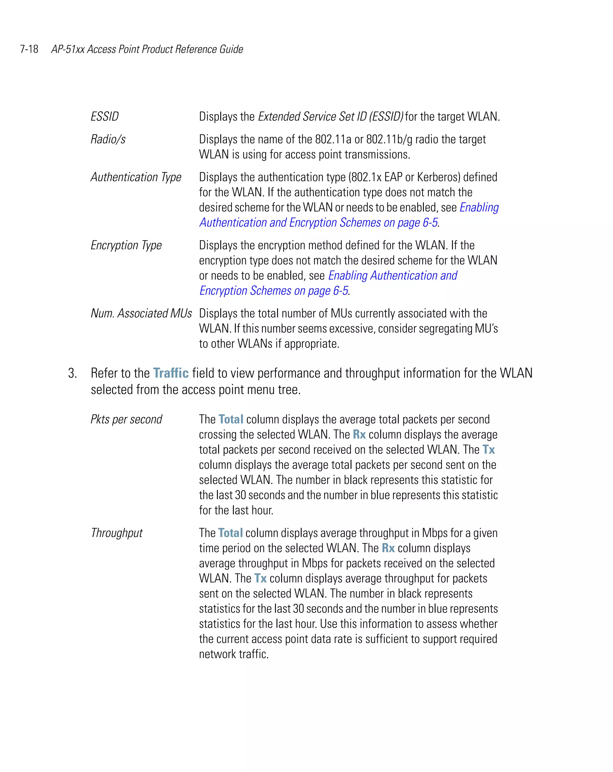 7-18   AP-51xx Access Point Product Reference Guide




                ESSID                   Displays the Extended Service Set ID (ESSID) for the target WLAN.
                Radio/s                 Displays the name of the 802.11a or 802.11b/g radio the target
                                        WLAN is using for access point transmissions.
                Authentication Type     Displays the authentication type (802.1x EAP or Kerberos) defined
                                        for the WLAN. If the authentication type does not match the
                                        desired scheme for the WLAN or needs to be enabled, see Enabling
                                        Authentication and Encryption Schemes on page 6-5.
                Encryption Type         Displays the encryption method defined for the WLAN. If the
                                        encryption type does not match the desired scheme for the WLAN
                                        or needs to be enabled, see Enabling Authentication and
                                        Encryption Schemes on page 6-5.
                Num. Associated MUs Displays the total number of MUs currently associated with the
                                    WLAN. If this number seems excessive, consider segregating MU’s
                                    to other WLANs if appropriate.

          3. Refer to the Traffic field to view performance and throughput information for the WLAN
             selected from the access point menu tree.

                Pkts per second         The Total column displays the average total packets per second
                                        crossing the selected WLAN. The Rx column displays the average
                                        total packets per second received on the selected WLAN. The Tx
                                        column displays the average total packets per second sent on the
                                        selected WLAN. The number in black represents this statistic for
                                        the last 30 seconds and the number in blue represents this statistic
                                        for the last hour.
                Throughput              The Total column displays average throughput in Mbps for a given
                                        time period on the selected WLAN. The Rx column displays
                                        average throughput in Mbps for packets received on the selected
                                        WLAN. The Tx column displays average throughput for packets
                                        sent on the selected WLAN. The number in black represents
                                        statistics for the last 30 seconds and the number in blue represents
                                        statistics for the last hour. Use this information to assess whether
                                        the current access point data rate is sufficient to support required
                                        network traffic.
 