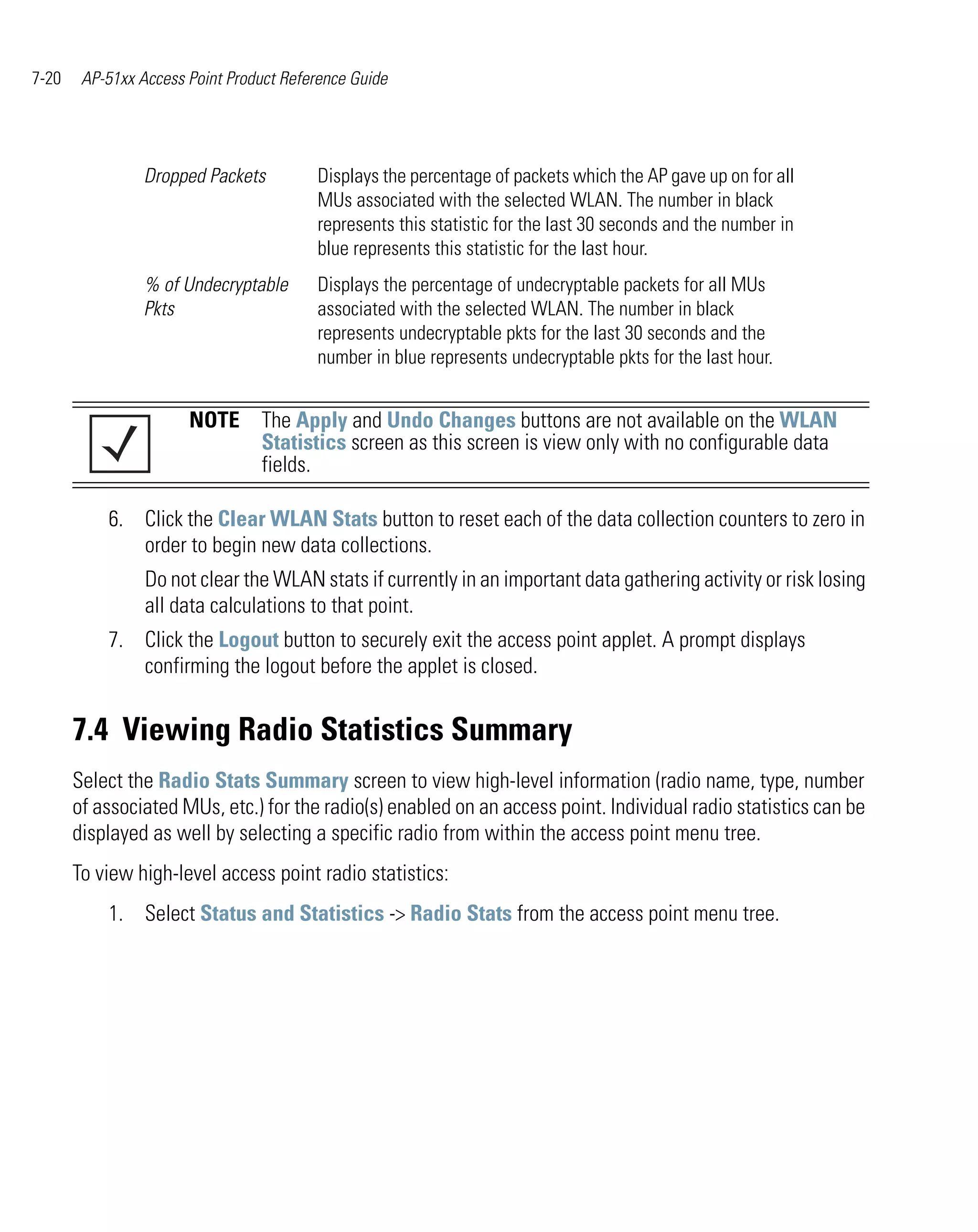 7-20    AP-51xx Access Point Product Reference Guide




                 Dropped Packets         Displays the percentage of packets which the AP gave up on for all
                                         MUs associated with the selected WLAN. The number in black
                                         represents this statistic for the last 30 seconds and the number in
                                         blue represents this statistic for the last hour.
                 % of Undecryptable      Displays the percentage of undecryptable packets for all MUs
                 Pkts                    associated with the selected WLAN. The number in black
                                         represents undecryptable pkts for the last 30 seconds and the
                                         number in blue represents undecryptable pkts for the last hour.


                       NOTE The Apply and Undo Changes buttons are not available on the WLAN
                            Statistics screen as this screen is view only with no configurable data
                            fields.

           6. Click the Clear WLAN Stats button to reset each of the data collection counters to zero in
              order to begin new data collections.
                 Do not clear the WLAN stats if currently in an important data gathering activity or risk losing
                 all data calculations to that point.
           7. Click the Logout button to securely exit the access point applet. A prompt displays
              confirming the logout before the applet is closed.


       7.4 Viewing Radio Statistics Summary
       Select the Radio Stats Summary screen to view high-level information (radio name, type, number
       of associated MUs, etc.) for the radio(s) enabled on an access point. Individual radio statistics can be
       displayed as well by selecting a specific radio from within the access point menu tree.
       To view high-level access point radio statistics:
           1. Select Status and Statistics -> Radio Stats from the access point menu tree.
 