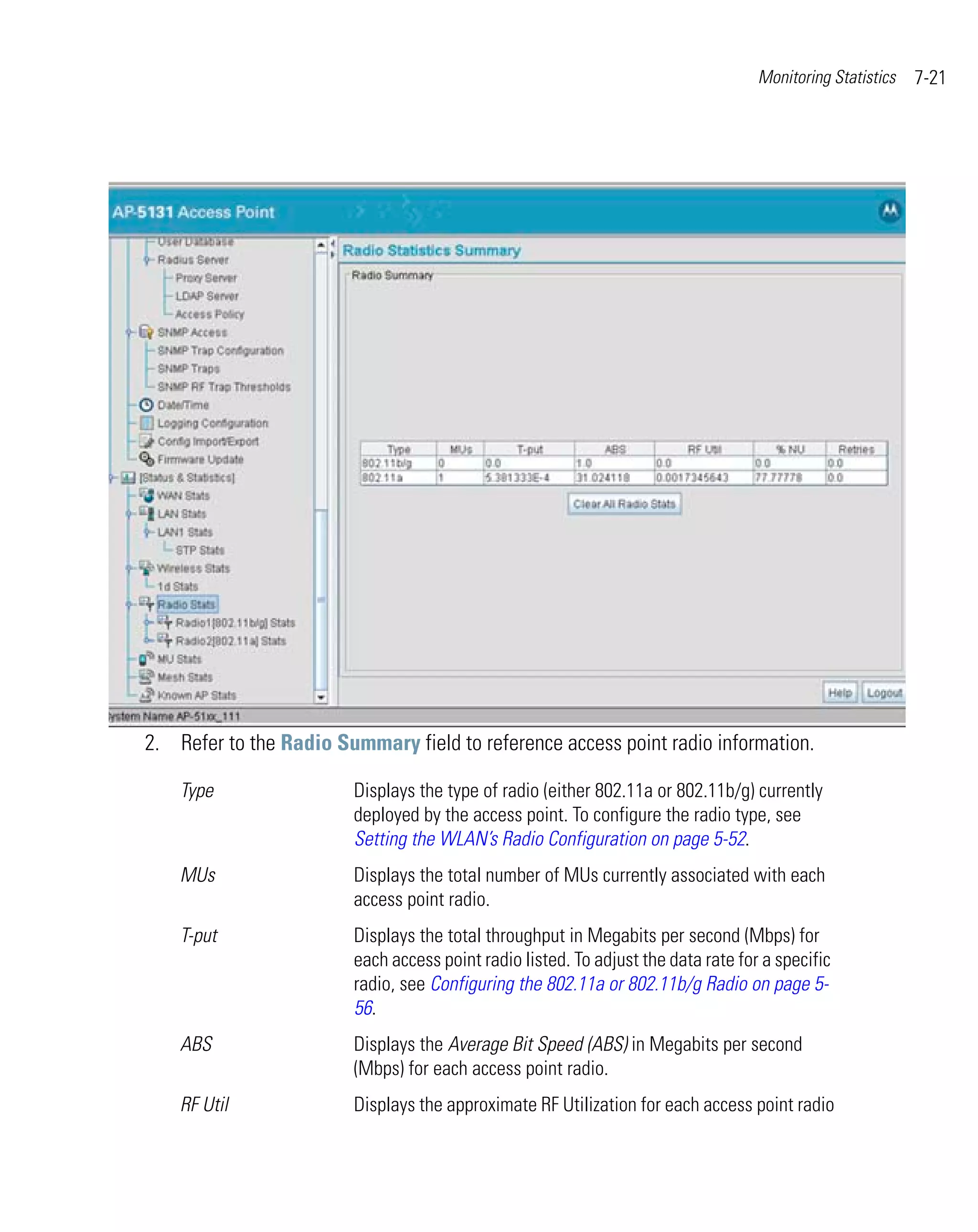 Monitoring Statistics   7-21




2. Refer to the Radio Summary field to reference access point radio information.

    Type                Displays the type of radio (either 802.11a or 802.11b/g) currently
                        deployed by the access point. To configure the radio type, see
                        Setting the WLAN’s Radio Configuration on page 5-52.
    MUs                 Displays the total number of MUs currently associated with each
                        access point radio.
    T-put               Displays the total throughput in Megabits per second (Mbps) for
                        each access point radio listed. To adjust the data rate for a specific
                        radio, see Configuring the 802.11a or 802.11b/g Radio on page 5-
                        56.
    ABS                 Displays the Average Bit Speed (ABS) in Megabits per second
                        (Mbps) for each access point radio.
    RF Util             Displays the approximate RF Utilization for each access point radio
 