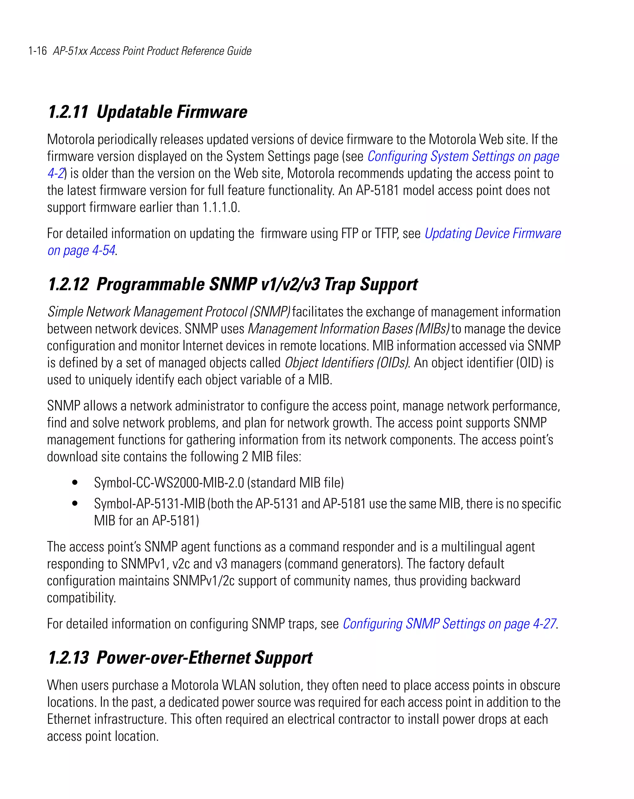 1-16 AP-51xx Access Point Product Reference Guide




    1.2.11 Updatable Firmware
    Motorola periodically releases updated versions of device firmware to the Motorola Web site. If the
    firmware version displayed on the System Settings page (see Configuring System Settings on page
    4-2) is older than the version on the Web site, Motorola recommends updating the access point to
    the latest firmware version for full feature functionality. An AP-5181 model access point does not
    support firmware earlier than 1.1.1.0.
    For detailed information on updating the firmware using FTP or TFTP, see Updating Device Firmware
    on page 4-54.

    1.2.12 Programmable SNMP v1/v2/v3 Trap Support
    Simple Network Management Protocol (SNMP) facilitates the exchange of management information
    between network devices. SNMP uses Management Information Bases (MIBs) to manage the device
    configuration and monitor Internet devices in remote locations. MIB information accessed via SNMP
    is defined by a set of managed objects called Object Identifiers (OIDs). An object identifier (OID) is
    used to uniquely identify each object variable of a MIB.
    SNMP allows a network administrator to configure the access point, manage network performance,
    find and solve network problems, and plan for network growth. The access point supports SNMP
    management functions for gathering information from its network components. The access point’s
    download site contains the following 2 MIB files:
         •    Symbol-CC-WS2000-MIB-2.0 (standard MIB file)
         •    Symbol-AP-5131-MIB (both the AP-5131 and AP-5181 use the same MIB, there is no specific
              MIB for an AP-5181)
    The access point’s SNMP agent functions as a command responder and is a multilingual agent
    responding to SNMPv1, v2c and v3 managers (command generators). The factory default
    configuration maintains SNMPv1/2c support of community names, thus providing backward
    compatibility.
    For detailed information on configuring SNMP traps, see Configuring SNMP Settings on page 4-27.

    1.2.13 Power-over-Ethernet Support
    When users purchase a Motorola WLAN solution, they often need to place access points in obscure
    locations. In the past, a dedicated power source was required for each access point in addition to the
    Ethernet infrastructure. This often required an electrical contractor to install power drops at each
    access point location.
 