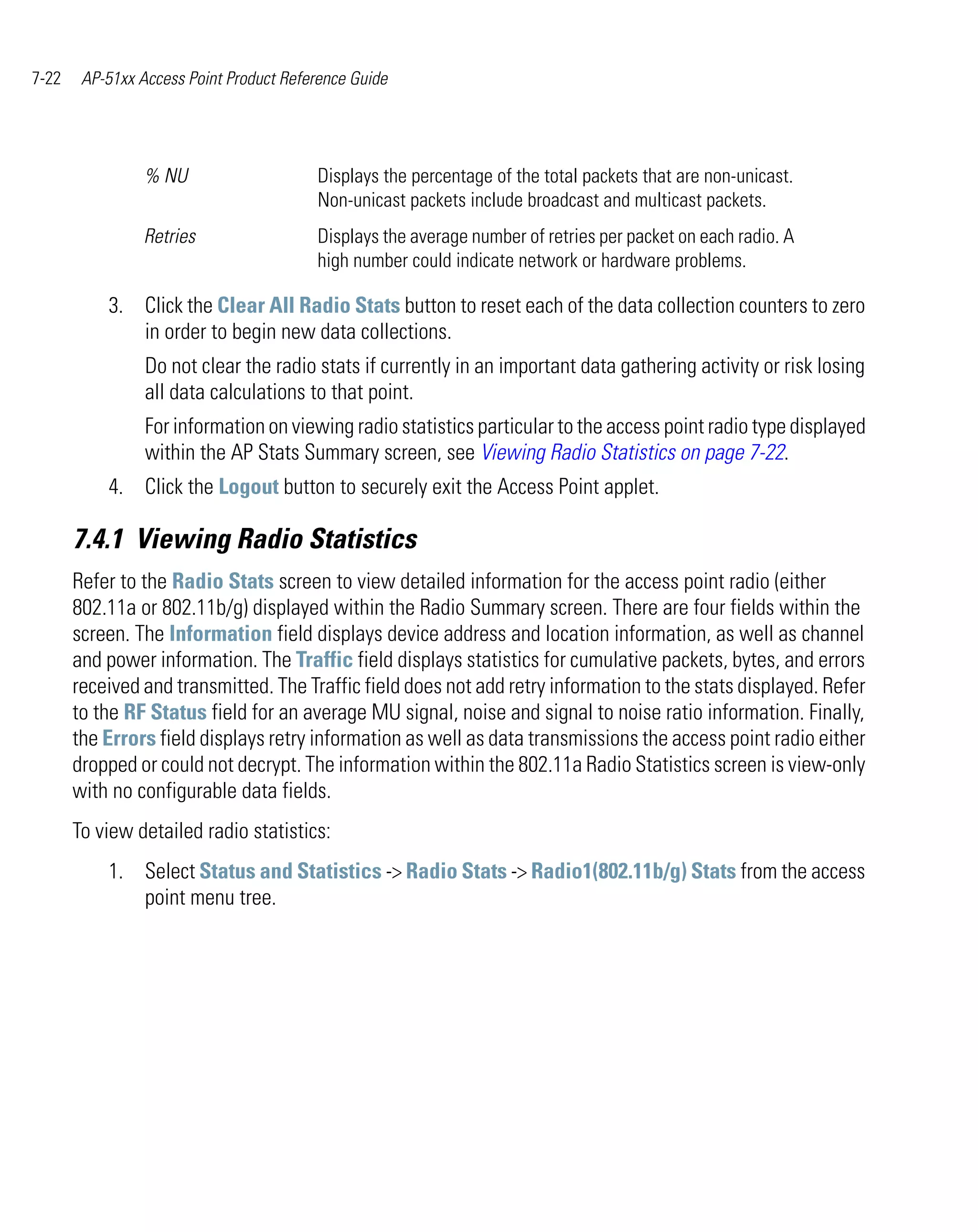 7-22    AP-51xx Access Point Product Reference Guide




                 % NU                    Displays the percentage of the total packets that are non-unicast.
                                         Non-unicast packets include broadcast and multicast packets.
                 Retries                 Displays the average number of retries per packet on each radio. A
                                         high number could indicate network or hardware problems.

           3. Click the Clear All Radio Stats button to reset each of the data collection counters to zero
              in order to begin new data collections.
                 Do not clear the radio stats if currently in an important data gathering activity or risk losing
                 all data calculations to that point.
                 For information on viewing radio statistics particular to the access point radio type displayed
                 within the AP Stats Summary screen, see Viewing Radio Statistics on page 7-22.
           4. Click the Logout button to securely exit the Access Point applet.

       7.4.1 Viewing Radio Statistics
       Refer to the Radio Stats screen to view detailed information for the access point radio (either
       802.11a or 802.11b/g) displayed within the Radio Summary screen. There are four fields within the
       screen. The Information field displays device address and location information, as well as channel
       and power information. The Traffic field displays statistics for cumulative packets, bytes, and errors
       received and transmitted. The Traffic field does not add retry information to the stats displayed. Refer
       to the RF Status field for an average MU signal, noise and signal to noise ratio information. Finally,
       the Errors field displays retry information as well as data transmissions the access point radio either
       dropped or could not decrypt. The information within the 802.11a Radio Statistics screen is view-only
       with no configurable data fields.
       To view detailed radio statistics:
           1. Select Status and Statistics -> Radio Stats -> Radio1(802.11b/g) Stats from the access
              point menu tree.
 