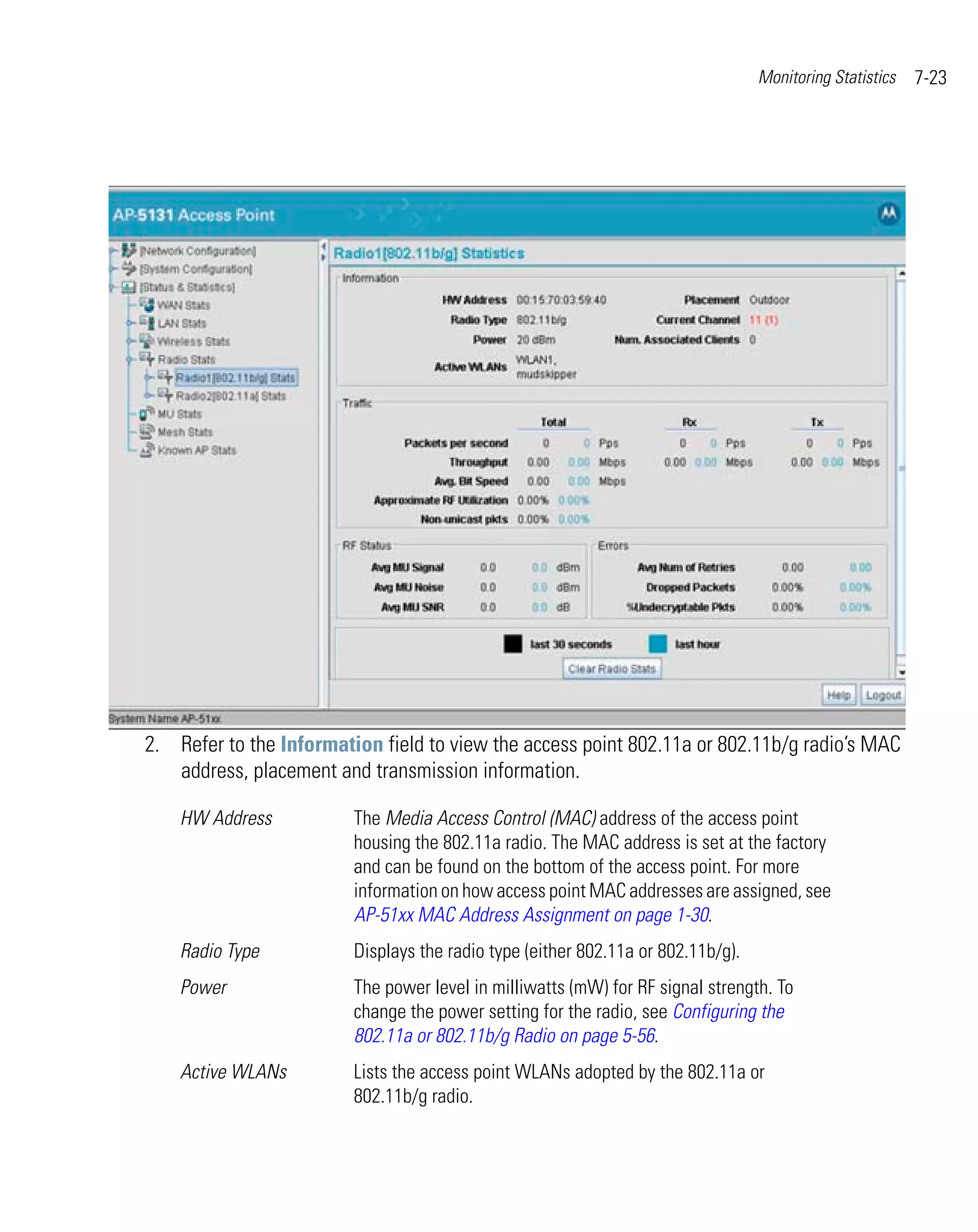 Monitoring Statistics   7-23




2. Refer to the Information field to view the access point 802.11a or 802.11b/g radio’s MAC
   address, placement and transmission information.

    HW Address           The Media Access Control (MAC) address of the access point
                         housing the 802.11a radio. The MAC address is set at the factory
                         and can be found on the bottom of the access point. For more
                         information on how access point MAC addresses are assigned, see
                         AP-51xx MAC Address Assignment on page 1-30.
    Radio Type           Displays the radio type (either 802.11a or 802.11b/g).
    Power                The power level in milliwatts (mW) for RF signal strength. To
                         change the power setting for the radio, see Configuring the
                         802.11a or 802.11b/g Radio on page 5-56.
    Active WLANs         Lists the access point WLANs adopted by the 802.11a or
                         802.11b/g radio.
 
