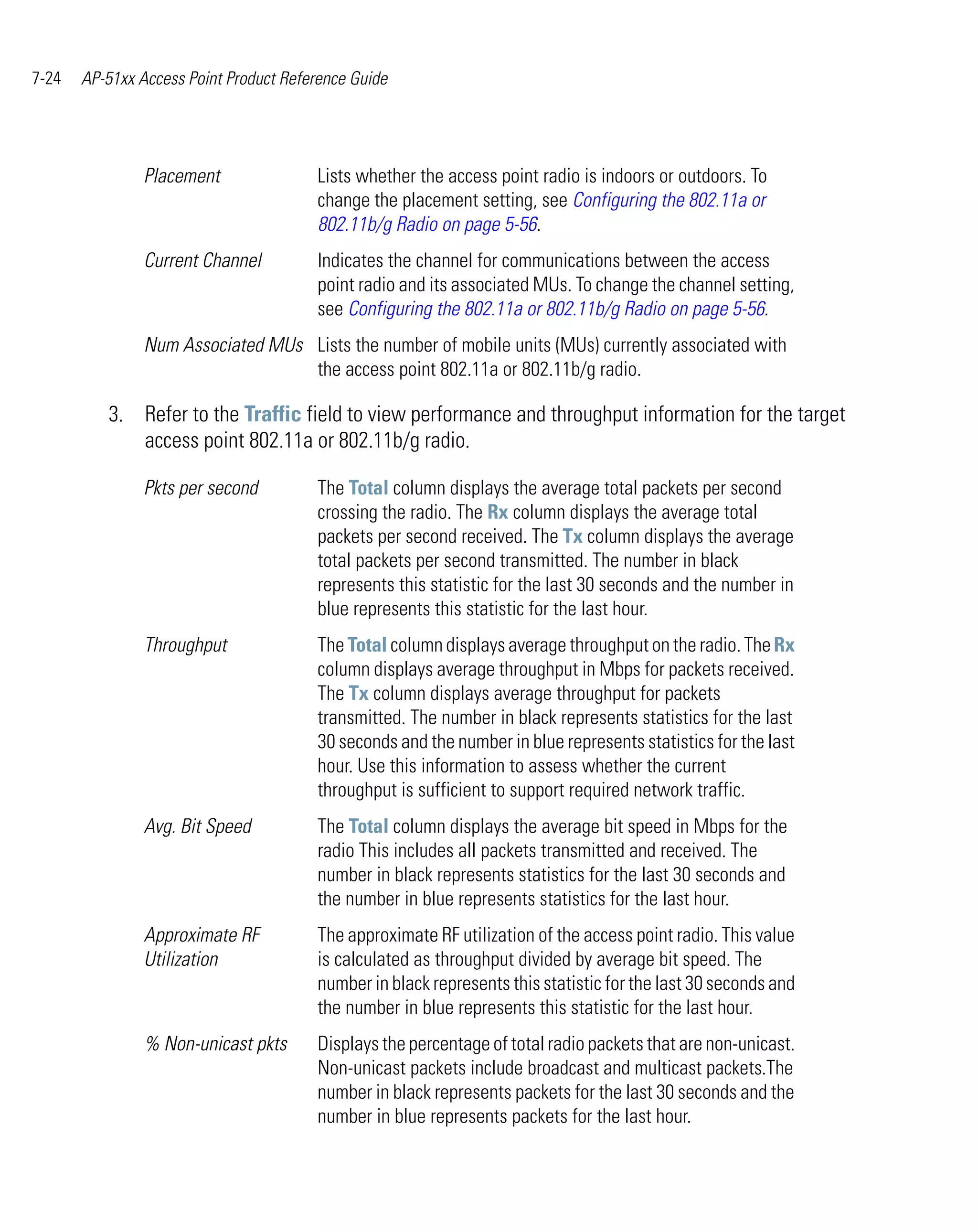7-24   AP-51xx Access Point Product Reference Guide




                Placement               Lists whether the access point radio is indoors or outdoors. To
                                        change the placement setting, see Configuring the 802.11a or
                                        802.11b/g Radio on page 5-56.
                Current Channel         Indicates the channel for communications between the access
                                        point radio and its associated MUs. To change the channel setting,
                                        see Configuring the 802.11a or 802.11b/g Radio on page 5-56.
                Num Associated MUs Lists the number of mobile units (MUs) currently associated with
                                   the access point 802.11a or 802.11b/g radio.

          3. Refer to the Traffic field to view performance and throughput information for the target
             access point 802.11a or 802.11b/g radio.

                Pkts per second         The Total column displays the average total packets per second
                                        crossing the radio. The Rx column displays the average total
                                        packets per second received. The Tx column displays the average
                                        total packets per second transmitted. The number in black
                                        represents this statistic for the last 30 seconds and the number in
                                        blue represents this statistic for the last hour.
                Throughput              The Total column displays average throughput on the radio. The Rx
                                        column displays average throughput in Mbps for packets received.
                                        The Tx column displays average throughput for packets
                                        transmitted. The number in black represents statistics for the last
                                        30 seconds and the number in blue represents statistics for the last
                                        hour. Use this information to assess whether the current
                                        throughput is sufficient to support required network traffic.
                Avg. Bit Speed          The Total column displays the average bit speed in Mbps for the
                                        radio This includes all packets transmitted and received. The
                                        number in black represents statistics for the last 30 seconds and
                                        the number in blue represents statistics for the last hour.
                Approximate RF          The approximate RF utilization of the access point radio. This value
                Utilization             is calculated as throughput divided by average bit speed. The
                                        number in black represents this statistic for the last 30 seconds and
                                        the number in blue represents this statistic for the last hour.
                % Non-unicast pkts      Displays the percentage of total radio packets that are non-unicast.
                                        Non-unicast packets include broadcast and multicast packets.The
                                        number in black represents packets for the last 30 seconds and the
                                        number in blue represents packets for the last hour.
 