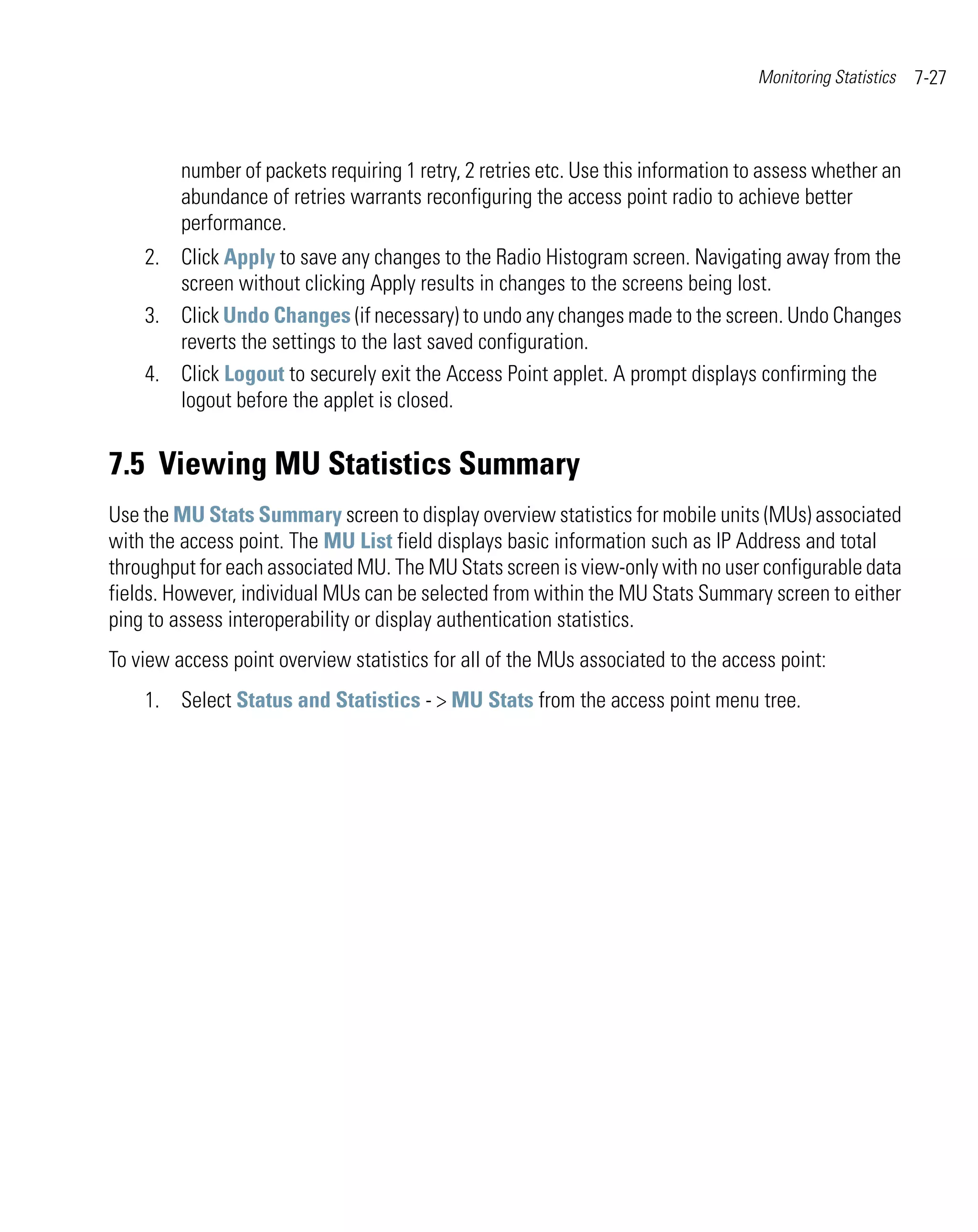 Monitoring Statistics   7-27



         number of packets requiring 1 retry, 2 retries etc. Use this information to assess whether an
         abundance of retries warrants reconfiguring the access point radio to achieve better
         performance.
    2. Click Apply to save any changes to the Radio Histogram screen. Navigating away from the
       screen without clicking Apply results in changes to the screens being lost.
    3. Click Undo Changes (if necessary) to undo any changes made to the screen. Undo Changes
       reverts the settings to the last saved configuration.
    4. Click Logout to securely exit the Access Point applet. A prompt displays confirming the
       logout before the applet is closed.


7.5 Viewing MU Statistics Summary
Use the MU Stats Summary screen to display overview statistics for mobile units (MUs) associated
with the access point. The MU List field displays basic information such as IP Address and total
throughput for each associated MU. The MU Stats screen is view-only with no user configurable data
fields. However, individual MUs can be selected from within the MU Stats Summary screen to either
ping to assess interoperability or display authentication statistics.
To view access point overview statistics for all of the MUs associated to the access point:
    1. Select Status and Statistics - > MU Stats from the access point menu tree.
 
