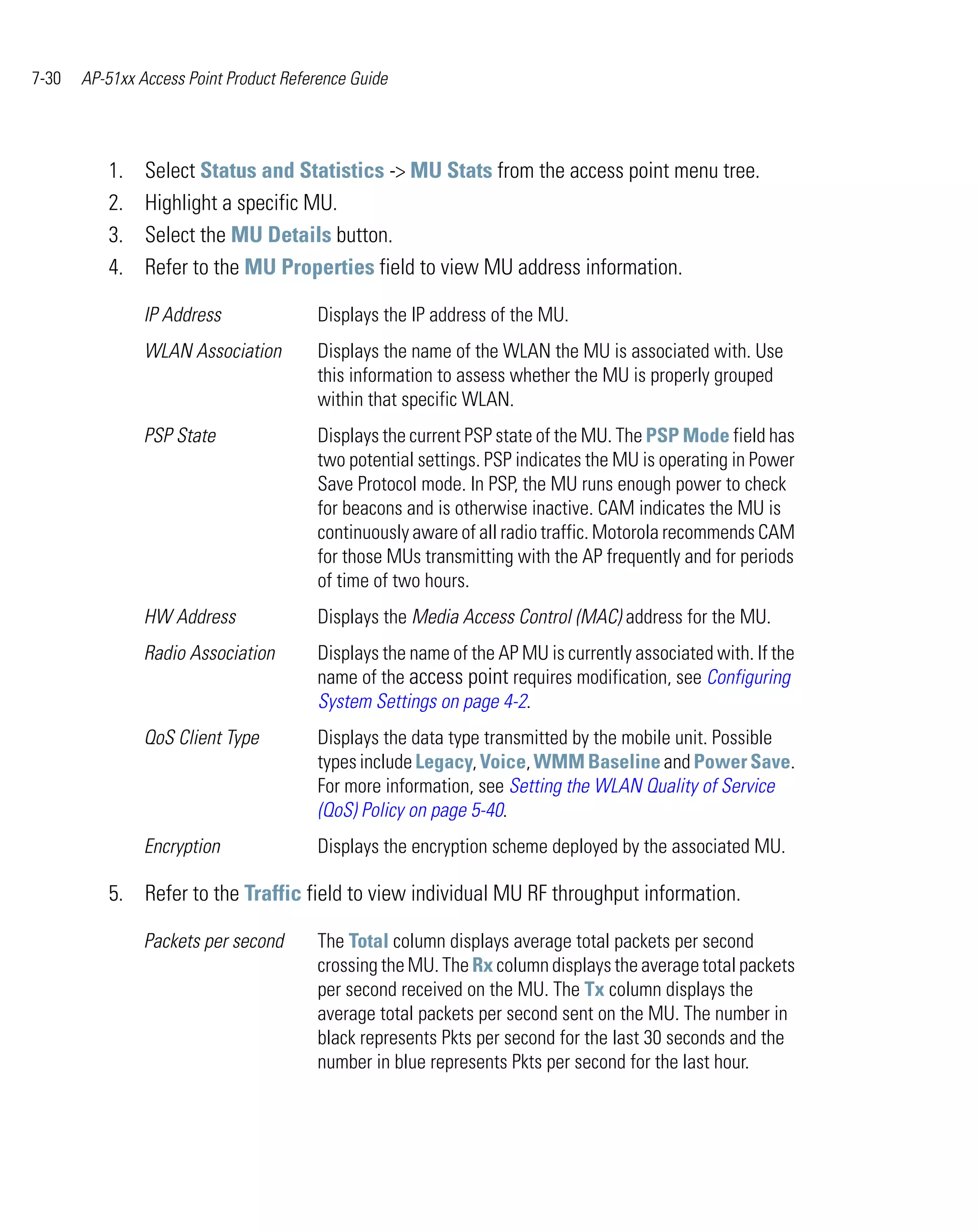 7-30   AP-51xx Access Point Product Reference Guide




          1.    Select Status and Statistics -> MU Stats from the access point menu tree.
          2.    Highlight a specific MU.
          3.    Select the MU Details button.
          4.    Refer to the MU Properties field to view MU address information.

                IP Address              Displays the IP address of the MU.
                WLAN Association        Displays the name of the WLAN the MU is associated with. Use
                                        this information to assess whether the MU is properly grouped
                                        within that specific WLAN.
                PSP State               Displays the current PSP state of the MU. The PSP Mode field has
                                        two potential settings. PSP indicates the MU is operating in Power
                                        Save Protocol mode. In PSP, the MU runs enough power to check
                                        for beacons and is otherwise inactive. CAM indicates the MU is
                                        continuously aware of all radio traffic. Motorola recommends CAM
                                        for those MUs transmitting with the AP frequently and for periods
                                        of time of two hours.
                HW Address              Displays the Media Access Control (MAC) address for the MU.
                Radio Association       Displays the name of the AP MU is currently associated with. If the
                                        name of the access point requires modification, see Configuring
                                        System Settings on page 4-2.
                QoS Client Type         Displays the data type transmitted by the mobile unit. Possible
                                        types include Legacy, Voice, WMM Baseline and Power Save.
                                        For more information, see Setting the WLAN Quality of Service
                                        (QoS) Policy on page 5-40.
                Encryption              Displays the encryption scheme deployed by the associated MU.

          5. Refer to the Traffic field to view individual MU RF throughput information.

                Packets per second      The Total column displays average total packets per second
                                        crossing the MU. The Rx column displays the average total packets
                                        per second received on the MU. The Tx column displays the
                                        average total packets per second sent on the MU. The number in
                                        black represents Pkts per second for the last 30 seconds and the
                                        number in blue represents Pkts per second for the last hour.
 