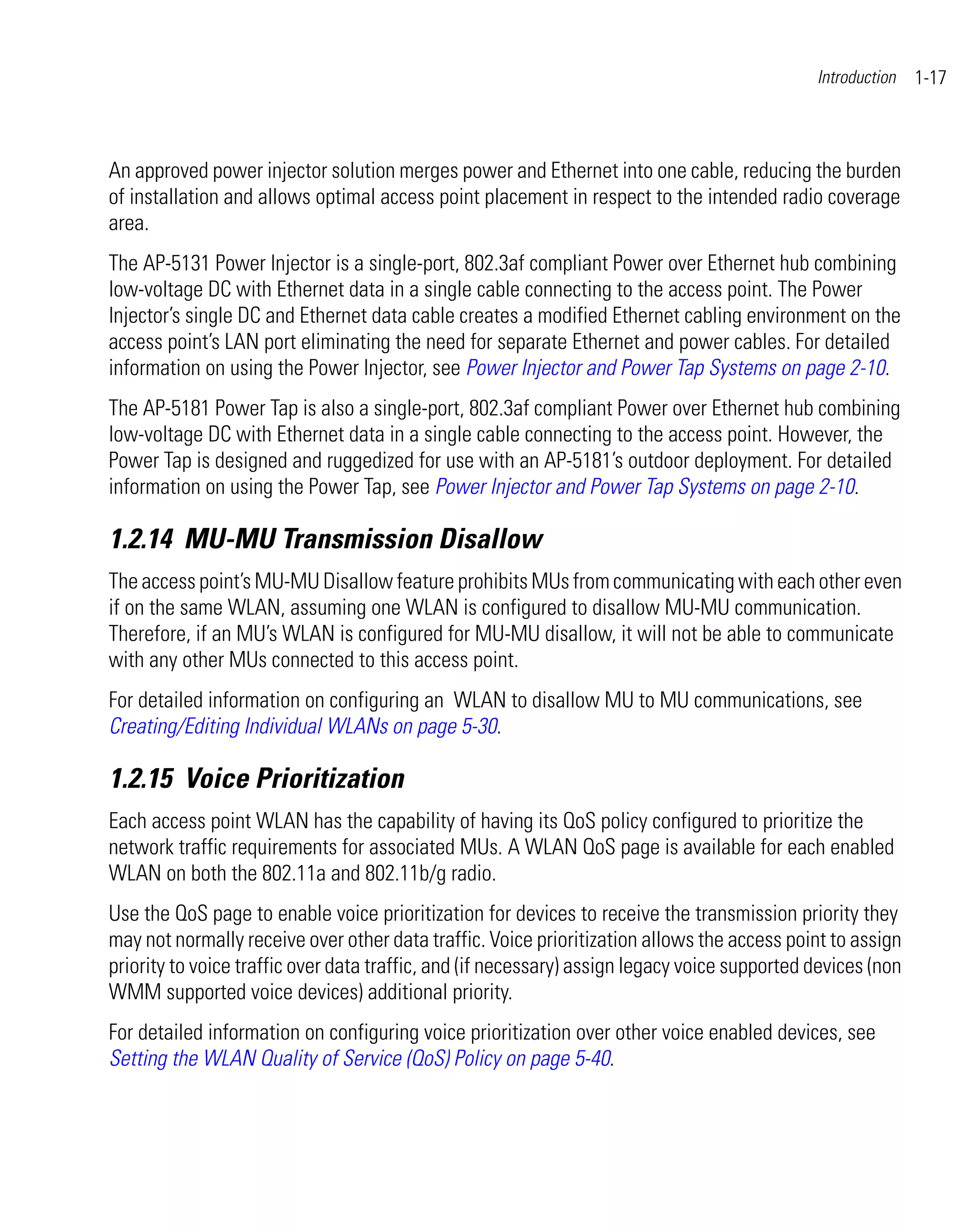 Introduction   1-17



An approved power injector solution merges power and Ethernet into one cable, reducing the burden
of installation and allows optimal access point placement in respect to the intended radio coverage
area.
The AP-5131 Power Injector is a single-port, 802.3af compliant Power over Ethernet hub combining
low-voltage DC with Ethernet data in a single cable connecting to the access point. The Power
Injector’s single DC and Ethernet data cable creates a modified Ethernet cabling environment on the
access point’s LAN port eliminating the need for separate Ethernet and power cables. For detailed
information on using the Power Injector, see Power Injector and Power Tap Systems on page 2-10.
The AP-5181 Power Tap is also a single-port, 802.3af compliant Power over Ethernet hub combining
low-voltage DC with Ethernet data in a single cable connecting to the access point. However, the
Power Tap is designed and ruggedized for use with an AP-5181’s outdoor deployment. For detailed
information on using the Power Tap, see Power Injector and Power Tap Systems on page 2-10.

1.2.14 MU-MU Transmission Disallow
The access point’s MU-MU Disallow feature prohibits MUs from communicating with each other even
if on the same WLAN, assuming one WLAN is configured to disallow MU-MU communication.
Therefore, if an MU’s WLAN is configured for MU-MU disallow, it will not be able to communicate
with any other MUs connected to this access point.
For detailed information on configuring an WLAN to disallow MU to MU communications, see
Creating/Editing Individual WLANs on page 5-30.

1.2.15 Voice Prioritization
Each access point WLAN has the capability of having its QoS policy configured to prioritize the
network traffic requirements for associated MUs. A WLAN QoS page is available for each enabled
WLAN on both the 802.11a and 802.11b/g radio.
Use the QoS page to enable voice prioritization for devices to receive the transmission priority they
may not normally receive over other data traffic. Voice prioritization allows the access point to assign
priority to voice traffic over data traffic, and (if necessary) assign legacy voice supported devices (non
WMM supported voice devices) additional priority.
For detailed information on configuring voice prioritization over other voice enabled devices, see
Setting the WLAN Quality of Service (QoS) Policy on page 5-40.
 