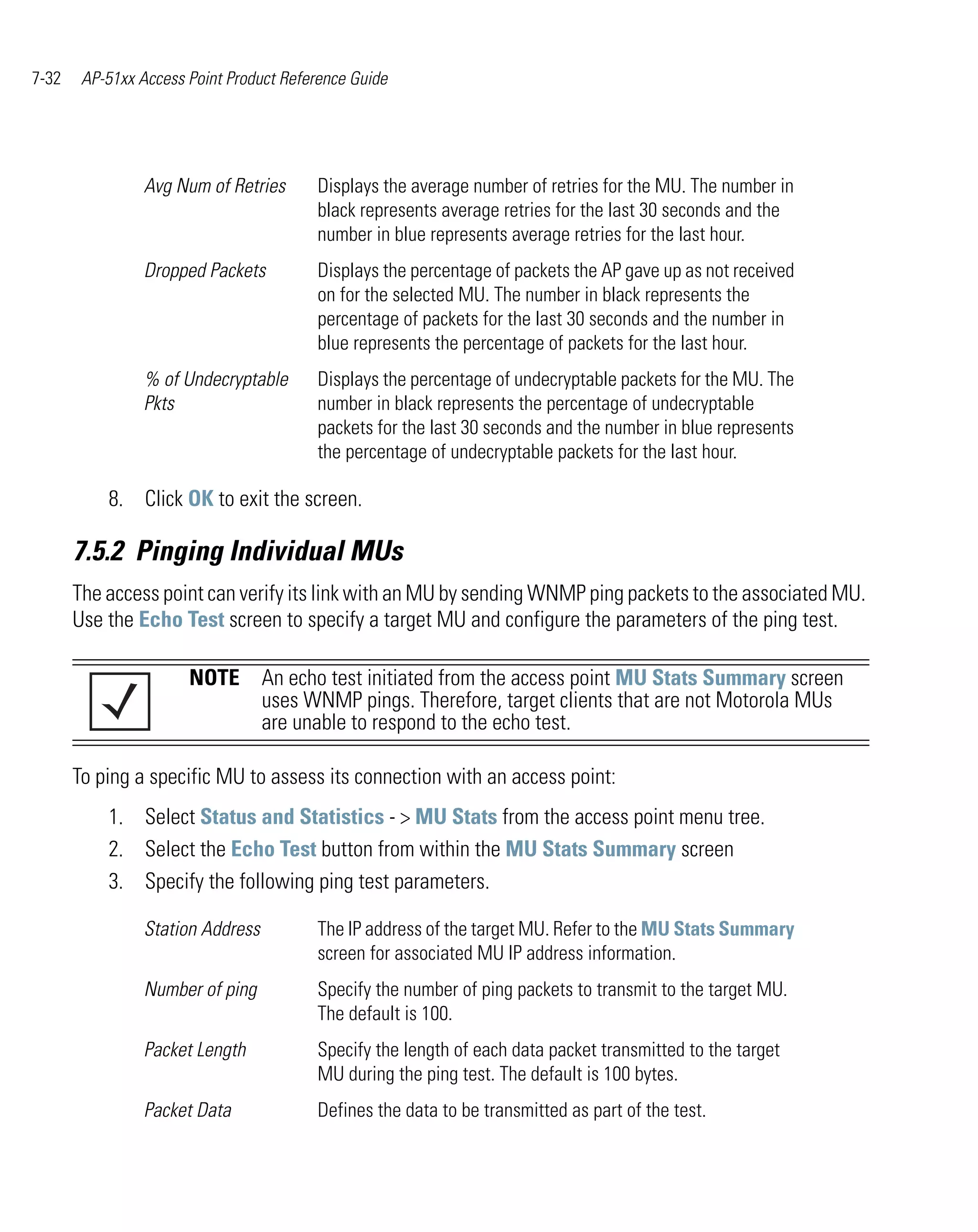 7-32    AP-51xx Access Point Product Reference Guide




                 Avg Num of Retries      Displays the average number of retries for the MU. The number in
                                         black represents average retries for the last 30 seconds and the
                                         number in blue represents average retries for the last hour.
                 Dropped Packets         Displays the percentage of packets the AP gave up as not received
                                         on for the selected MU. The number in black represents the
                                         percentage of packets for the last 30 seconds and the number in
                                         blue represents the percentage of packets for the last hour.
                 % of Undecryptable      Displays the percentage of undecryptable packets for the MU. The
                 Pkts                    number in black represents the percentage of undecryptable
                                         packets for the last 30 seconds and the number in blue represents
                                         the percentage of undecryptable packets for the last hour.

           8. Click OK to exit the screen.

       7.5.2 Pinging Individual MUs
       The access point can verify its link with an MU by sending WNMP ping packets to the associated MU.
       Use the Echo Test screen to specify a target MU and configure the parameters of the ping test.

                       NOTE An echo test initiated from the access point MU Stats Summary screen
                            uses WNMP pings. Therefore, target clients that are not Motorola MUs
                            are unable to respond to the echo test.

       To ping a specific MU to assess its connection with an access point:
           1. Select Status and Statistics - > MU Stats from the access point menu tree.
           2. Select the Echo Test button from within the MU Stats Summary screen
           3. Specify the following ping test parameters.

                 Station Address         The IP address of the target MU. Refer to the MU Stats Summary
                                         screen for associated MU IP address information.
                 Number of ping          Specify the number of ping packets to transmit to the target MU.
                                         The default is 100.
                 Packet Length           Specify the length of each data packet transmitted to the target
                                         MU during the ping test. The default is 100 bytes.
                 Packet Data             Defines the data to be transmitted as part of the test.
 