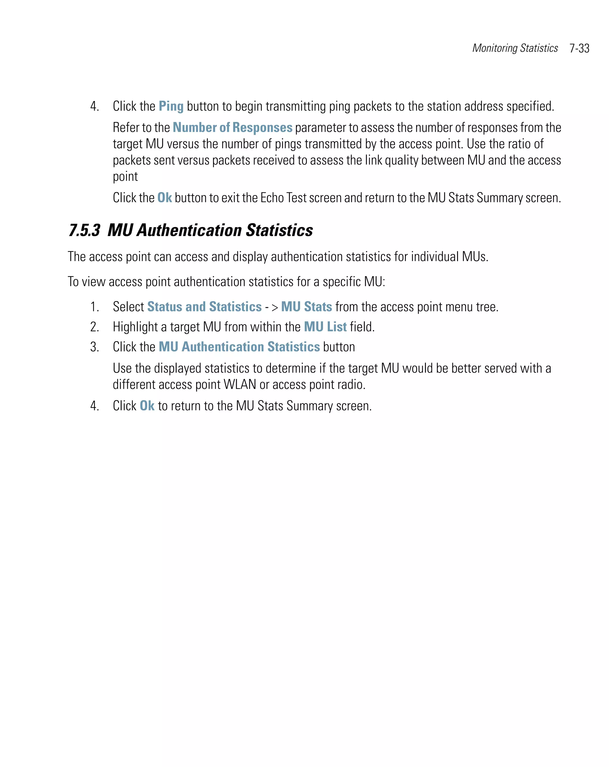 Monitoring Statistics   7-33



    4. Click the Ping button to begin transmitting ping packets to the station address specified.
         Refer to the Number of Responses parameter to assess the number of responses from the
         target MU versus the number of pings transmitted by the access point. Use the ratio of
         packets sent versus packets received to assess the link quality between MU and the access
         point
         Click the Ok button to exit the Echo Test screen and return to the MU Stats Summary screen.

7.5.3 MU Authentication Statistics
The access point can access and display authentication statistics for individual MUs.
To view access point authentication statistics for a specific MU:
    1. Select Status and Statistics - > MU Stats from the access point menu tree.
    2. Highlight a target MU from within the MU List field.
    3. Click the MU Authentication Statistics button
         Use the displayed statistics to determine if the target MU would be better served with a
         different access point WLAN or access point radio.
    4. Click Ok to return to the MU Stats Summary screen.
 