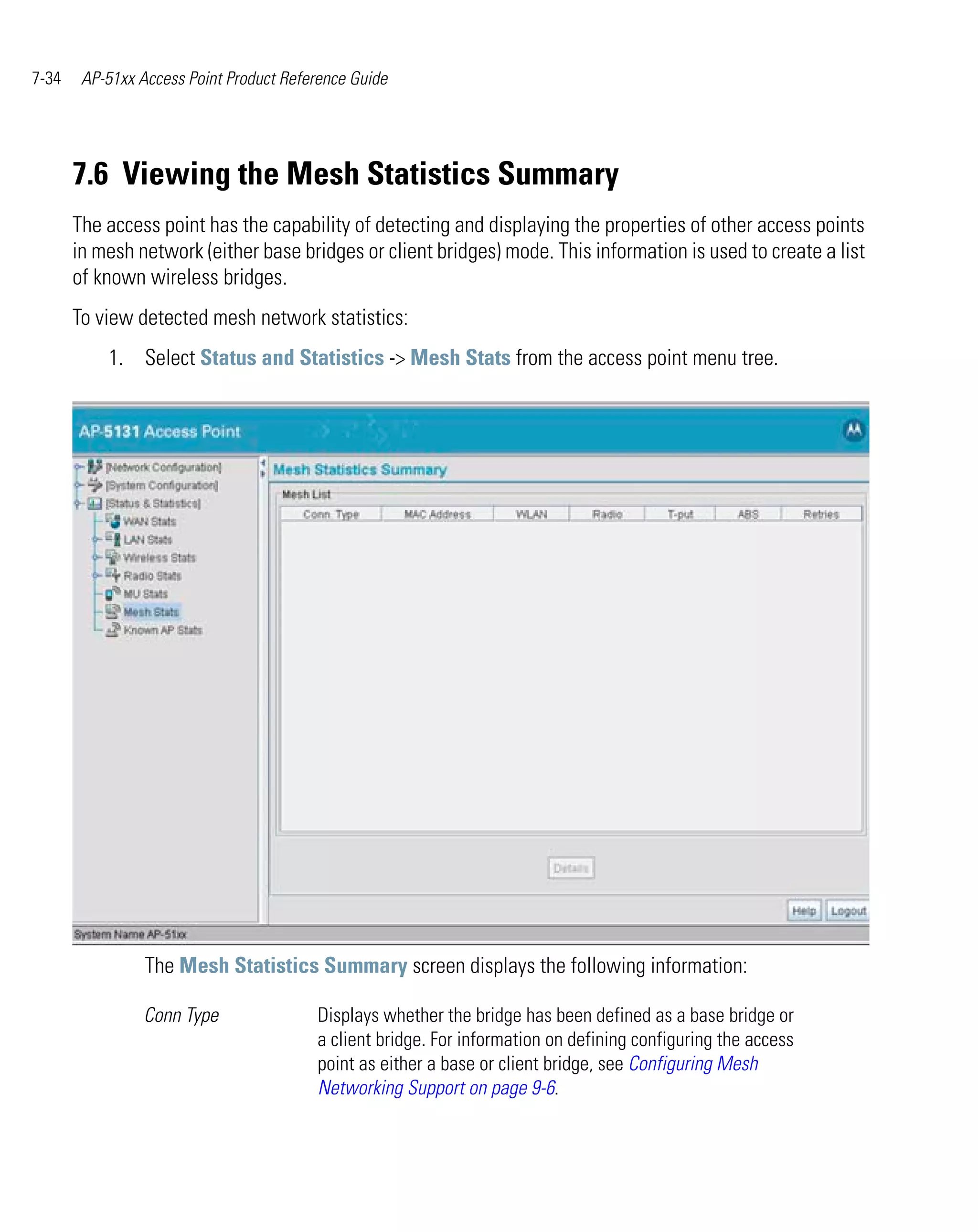 7-34    AP-51xx Access Point Product Reference Guide




       7.6 Viewing the Mesh Statistics Summary
       The access point has the capability of detecting and displaying the properties of other access points
       in mesh network (either base bridges or client bridges) mode. This information is used to create a list
       of known wireless bridges.
       To view detected mesh network statistics:
           1. Select Status and Statistics -> Mesh Stats from the access point menu tree.




                 The Mesh Statistics Summary screen displays the following information:

                 Conn Type               Displays whether the bridge has been defined as a base bridge or
                                         a client bridge. For information on defining configuring the access
                                         point as either a base or client bridge, see Configuring Mesh
                                         Networking Support on page 9-6.
 