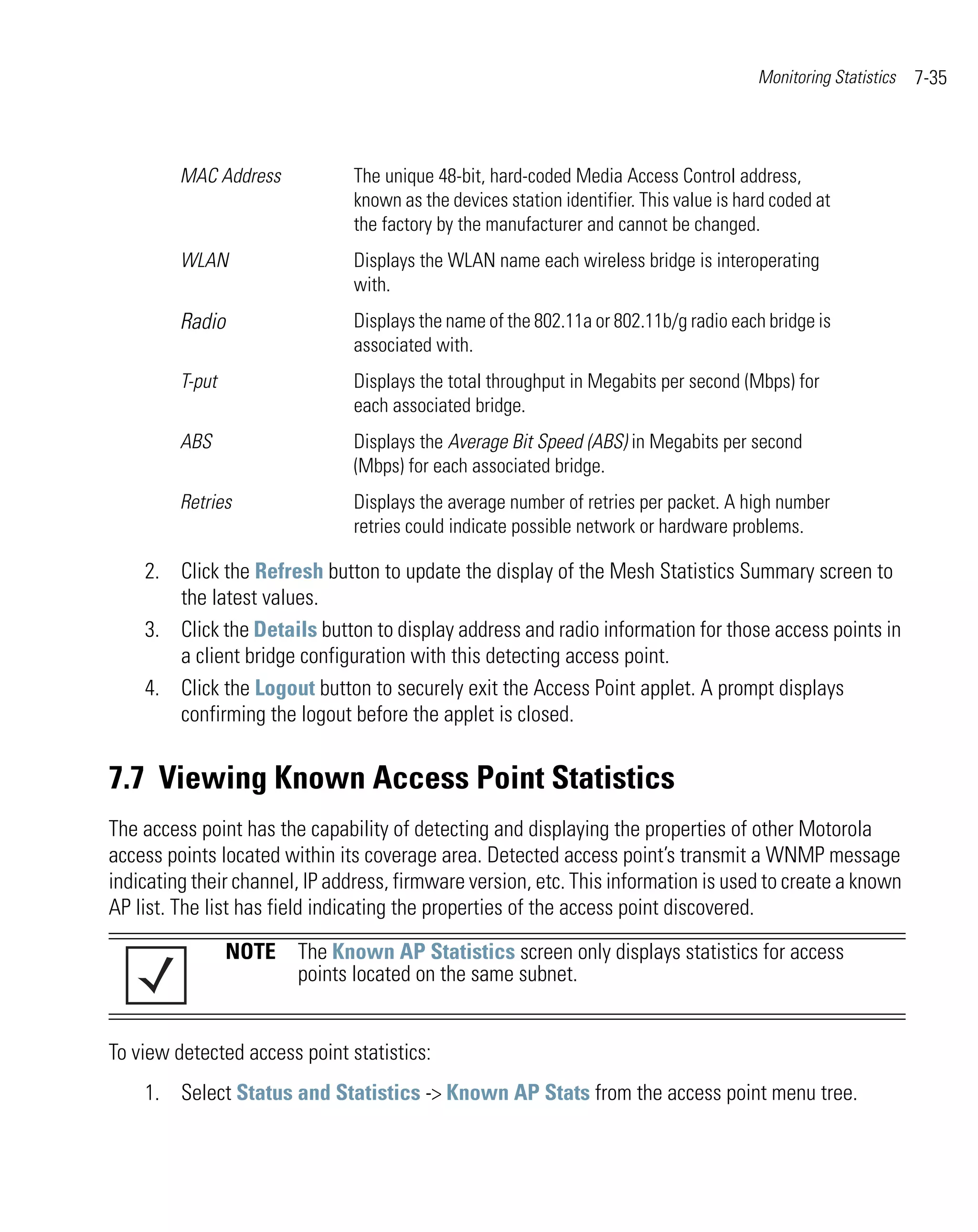 Monitoring Statistics   7-35



         MAC Address           The unique 48-bit, hard-coded Media Access Control address,
                               known as the devices station identifier. This value is hard coded at
                               the factory by the manufacturer and cannot be changed.
         WLAN                  Displays the WLAN name each wireless bridge is interoperating
                               with.
         Radio                 Displays the name of the 802.11a or 802.11b/g radio each bridge is
                               associated with.
         T-put                 Displays the total throughput in Megabits per second (Mbps) for
                               each associated bridge.
         ABS                   Displays the Average Bit Speed (ABS) in Megabits per second
                               (Mbps) for each associated bridge.
         Retries               Displays the average number of retries per packet. A high number
                               retries could indicate possible network or hardware problems.

    2. Click the Refresh button to update the display of the Mesh Statistics Summary screen to
       the latest values.
    3. Click the Details button to display address and radio information for those access points in
       a client bridge configuration with this detecting access point.
    4. Click the Logout button to securely exit the Access Point applet. A prompt displays
       confirming the logout before the applet is closed.


7.7 Viewing Known Access Point Statistics
The access point has the capability of detecting and displaying the properties of other Motorola
access points located within its coverage area. Detected access point’s transmit a WNMP message
indicating their channel, IP address, firmware version, etc. This information is used to create a known
AP list. The list has field indicating the properties of the access point discovered.

                 NOTE The Known AP Statistics screen only displays statistics for access
                      points located on the same subnet.


To view detected access point statistics:
    1. Select Status and Statistics -> Known AP Stats from the access point menu tree.
 