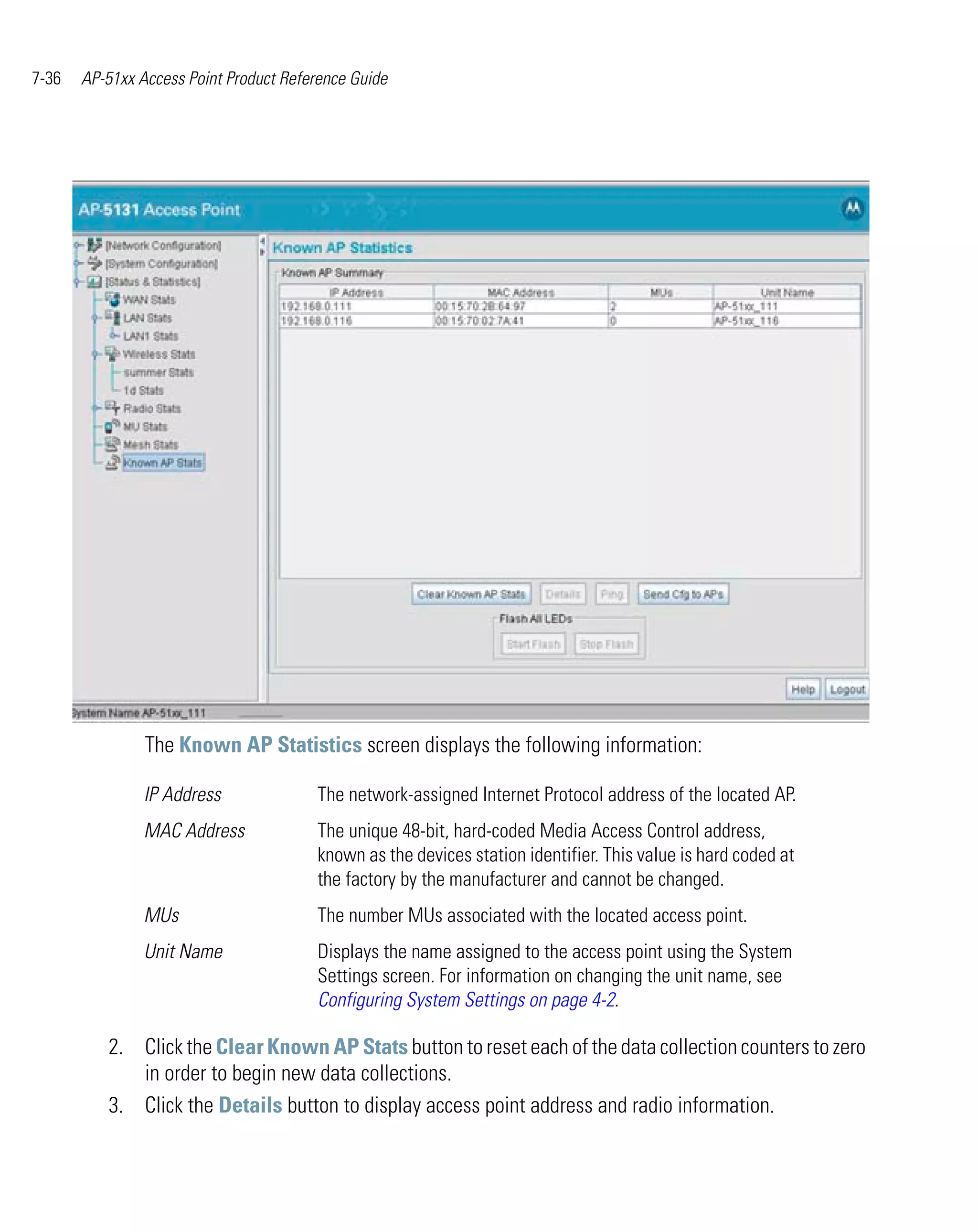 7-36   AP-51xx Access Point Product Reference Guide




                The Known AP Statistics screen displays the following information:

                IP Address              The network-assigned Internet Protocol address of the located AP.
                MAC Address             The unique 48-bit, hard-coded Media Access Control address,
                                        known as the devices station identifier. This value is hard coded at
                                        the factory by the manufacturer and cannot be changed.
                MUs                     The number MUs associated with the located access point.
                Unit Name               Displays the name assigned to the access point using the System
                                        Settings screen. For information on changing the unit name, see
                                        Configuring System Settings on page 4-2.

          2. Click the Clear Known AP Stats button to reset each of the data collection counters to zero
             in order to begin new data collections.
          3. Click the Details button to display access point address and radio information.
 