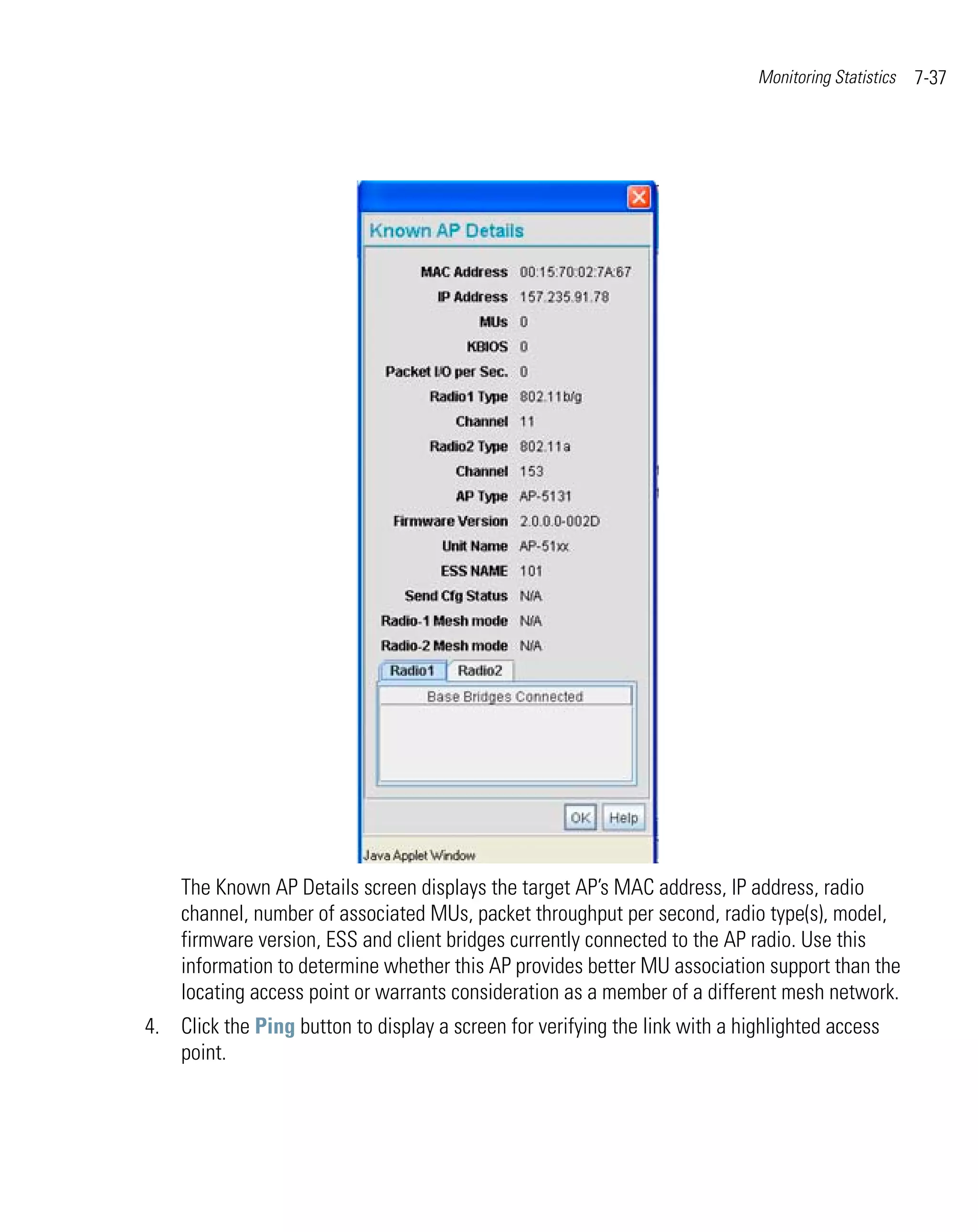 Monitoring Statistics   7-37




    The Known AP Details screen displays the target AP’s MAC address, IP address, radio
    channel, number of associated MUs, packet throughput per second, radio type(s), model,
    firmware version, ESS and client bridges currently connected to the AP radio. Use this
    information to determine whether this AP provides better MU association support than the
    locating access point or warrants consideration as a member of a different mesh network.
4. Click the Ping button to display a screen for verifying the link with a highlighted access
   point.
 
