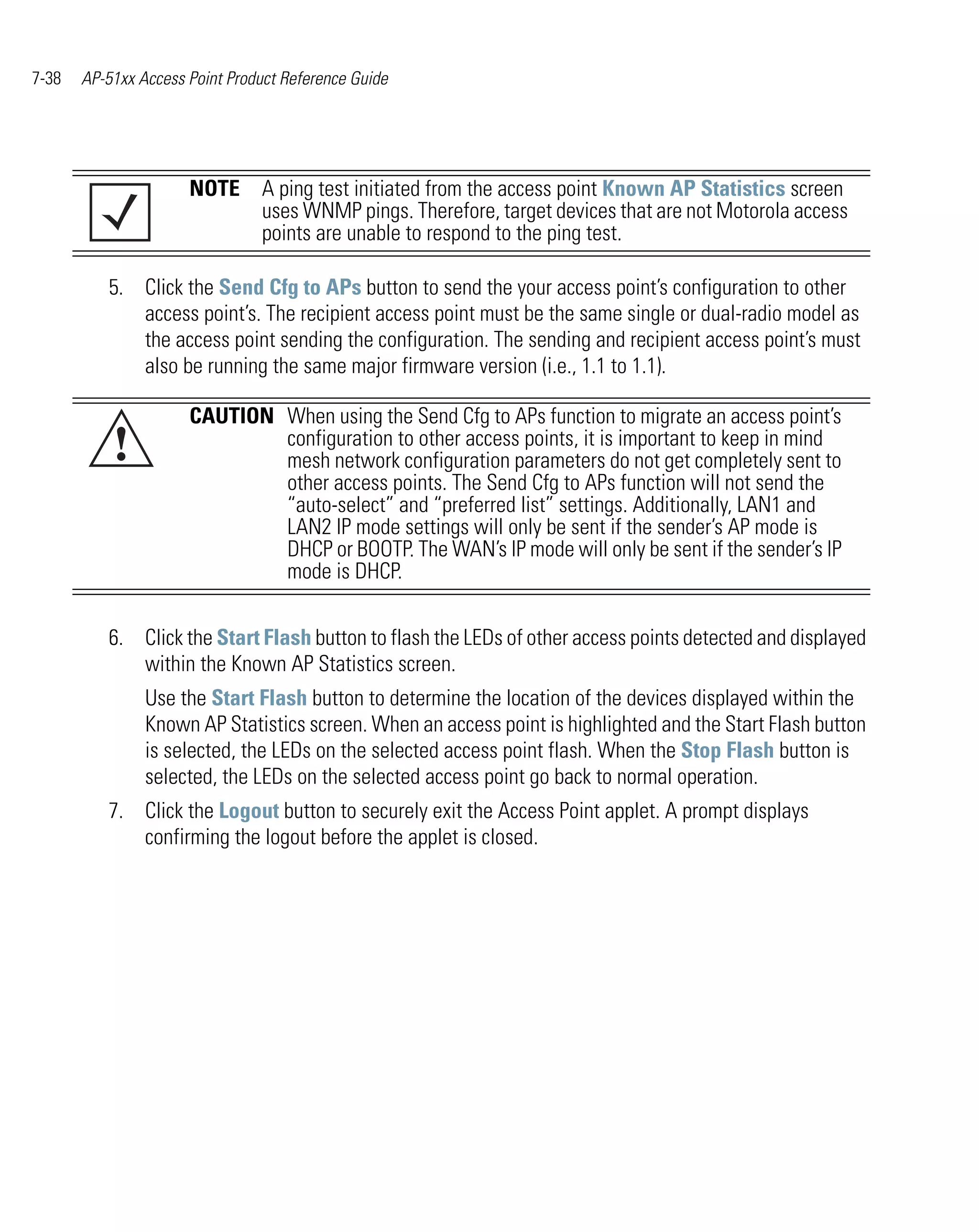 7-38   AP-51xx Access Point Product Reference Guide




                      NOTE A ping test initiated from the access point Known AP Statistics screen
                           uses WNMP pings. Therefore, target devices that are not Motorola access
                           points are unable to respond to the ping test.

          5. Click the Send Cfg to APs button to send the your access point’s configuration to other
             access point’s. The recipient access point must be the same single or dual-radio model as
             the access point sending the configuration. The sending and recipient access point’s must
             also be running the same major firmware version (i.e., 1.1 to 1.1).

                      CAUTION When using the Send Cfg to APs function to migrate an access point’s
           !                  configuration to other access points, it is important to keep in mind
                              mesh network configuration parameters do not get completely sent to
                              other access points. The Send Cfg to APs function will not send the
                              “auto-select” and “preferred list” settings. Additionally, LAN1 and
                              LAN2 IP mode settings will only be sent if the sender’s AP mode is
                              DHCP or BOOTP. The WAN’s IP mode will only be sent if the sender’s IP
                              mode is DHCP.


          6. Click the Start Flash button to flash the LEDs of other access points detected and displayed
             within the Known AP Statistics screen.
                Use the Start Flash button to determine the location of the devices displayed within the
                Known AP Statistics screen. When an access point is highlighted and the Start Flash button
                is selected, the LEDs on the selected access point flash. When the Stop Flash button is
                selected, the LEDs on the selected access point go back to normal operation.
          7. Click the Logout button to securely exit the Access Point applet. A prompt displays
             confirming the logout before the applet is closed.
 