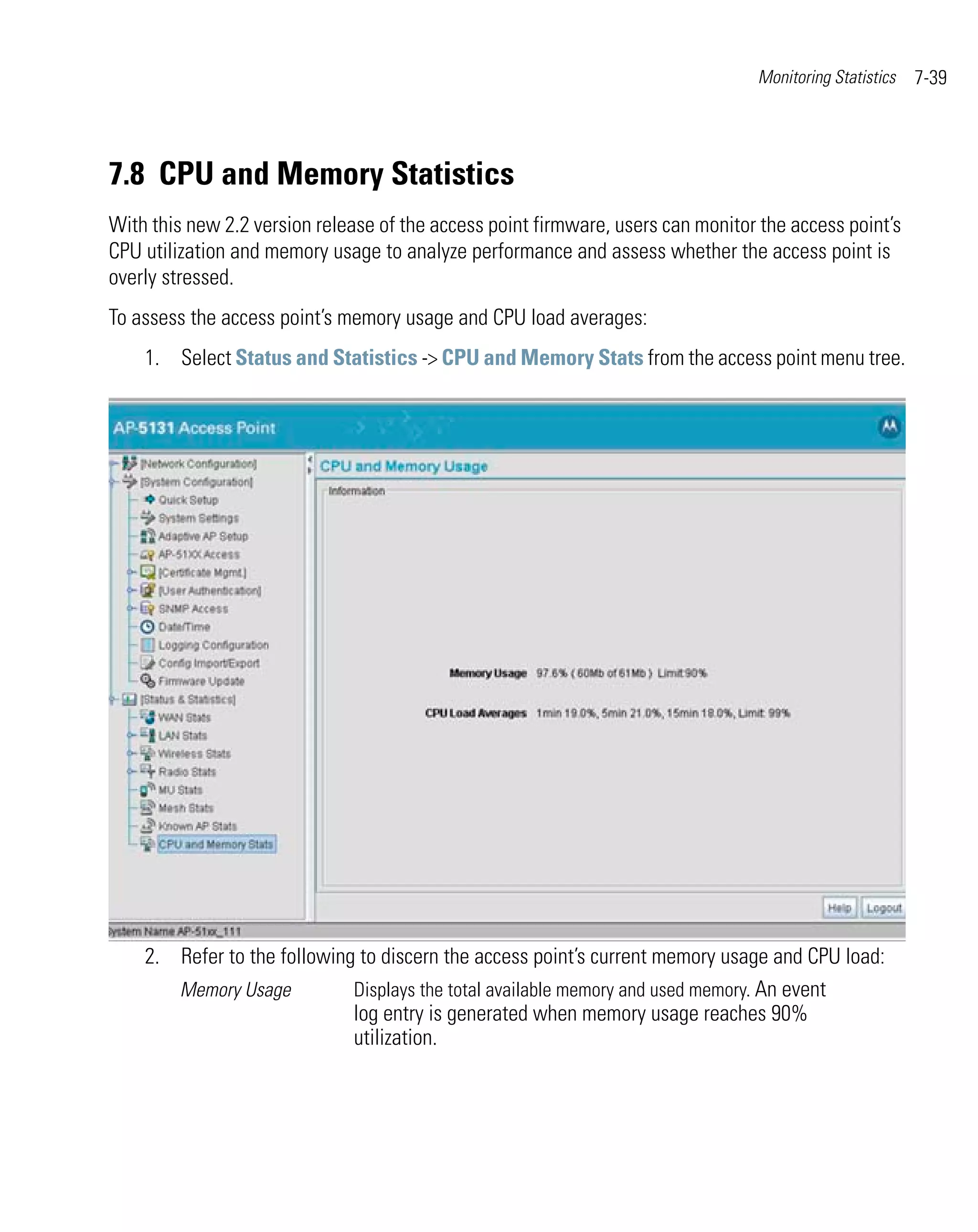 Monitoring Statistics   7-39




7.8 CPU and Memory Statistics
With this new 2.2 version release of the access point firmware, users can monitor the access point’s
CPU utilization and memory usage to analyze performance and assess whether the access point is
overly stressed.
To assess the access point’s memory usage and CPU load averages:
    1. Select Status and Statistics -> CPU and Memory Stats from the access point menu tree.




    2. Refer to the following to discern the access point’s current memory usage and CPU load:
       Memory Usage          Displays the total available memory and used memory. An event
                             log entry is generated when memory usage reaches 90%
                             utilization.
 