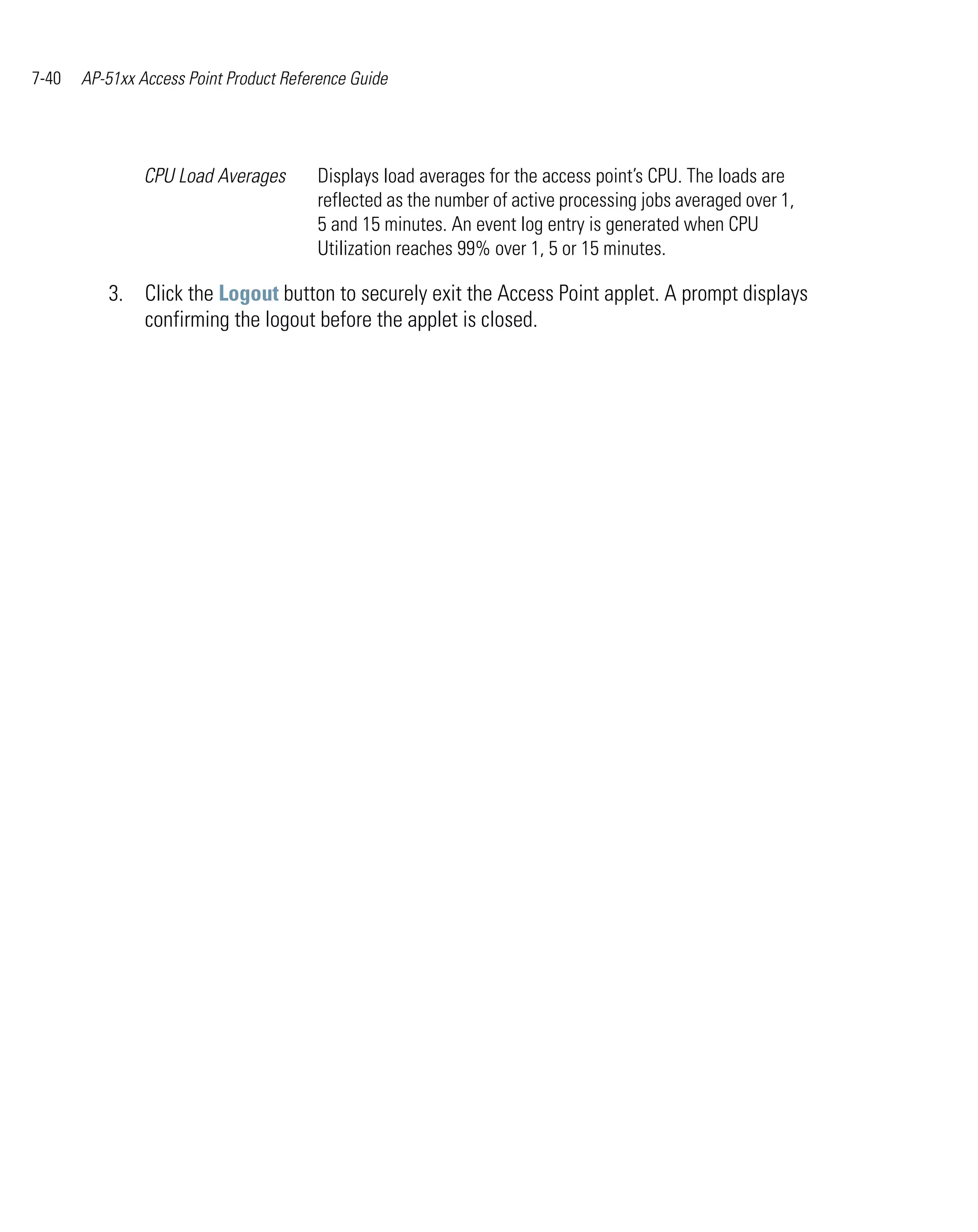 7-40   AP-51xx Access Point Product Reference Guide




                CPU Load Averages       Displays load averages for the access point’s CPU. The loads are
                                        reflected as the number of active processing jobs averaged over 1,
                                        5 and 15 minutes. An event log entry is generated when CPU
                                        Utilization reaches 99% over 1, 5 or 15 minutes.

          3. Click the Logout button to securely exit the Access Point applet. A prompt displays
             confirming the logout before the applet is closed.
 