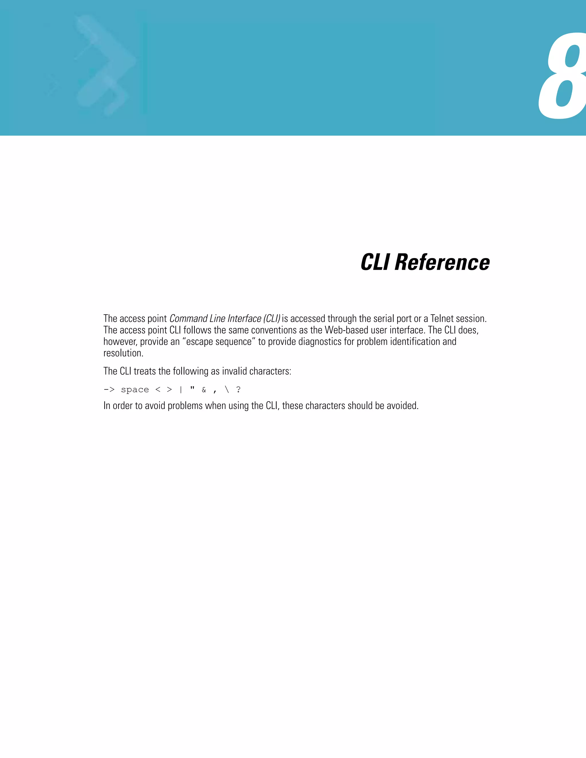 CLI Reference

The access point Command Line Interface (CLI) is accessed through the serial port or a Telnet session.
The access point CLI follows the same conventions as the Web-based user interface. The CLI does,
however, provide an “escape sequence” to provide diagnostics for problem identification and
resolution.
The CLI treats the following as invalid characters:
-> space < > | " & ,  ?
In order to avoid problems when using the CLI, these characters should be avoided.
 
