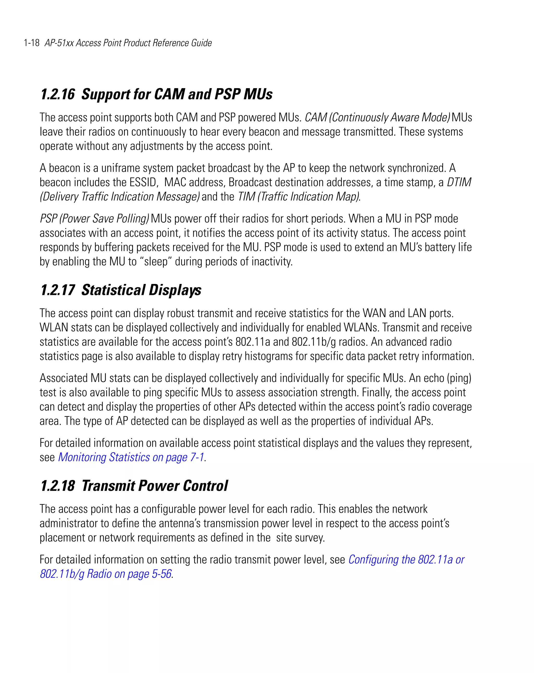 1-18 AP-51xx Access Point Product Reference Guide




    1.2.16 Support for CAM and PSP MUs
    The access point supports both CAM and PSP powered MUs. CAM (Continuously Aware Mode) MUs
    leave their radios on continuously to hear every beacon and message transmitted. These systems
    operate without any adjustments by the access point.
    A beacon is a uniframe system packet broadcast by the AP to keep the network synchronized. A
    beacon includes the ESSID, MAC address, Broadcast destination addresses, a time stamp, a DTIM
    (Delivery Traffic Indication Message) and the TIM (Traffic Indication Map).
    PSP (Power Save Polling) MUs power off their radios for short periods. When a MU in PSP mode
    associates with an access point, it notifies the access point of its activity status. The access point
    responds by buffering packets received for the MU. PSP mode is used to extend an MU’s battery life
    by enabling the MU to “sleep” during periods of inactivity.

    1.2.17 Statistical Displays
    The access point can display robust transmit and receive statistics for the WAN and LAN ports.
    WLAN stats can be displayed collectively and individually for enabled WLANs. Transmit and receive
    statistics are available for the access point’s 802.11a and 802.11b/g radios. An advanced radio
    statistics page is also available to display retry histograms for specific data packet retry information.
    Associated MU stats can be displayed collectively and individually for specific MUs. An echo (ping)
    test is also available to ping specific MUs to assess association strength. Finally, the access point
    can detect and display the properties of other APs detected within the access point’s radio coverage
    area. The type of AP detected can be displayed as well as the properties of individual APs.
    For detailed information on available access point statistical displays and the values they represent,
    see Monitoring Statistics on page 7-1.

    1.2.18 Transmit Power Control
    The access point has a configurable power level for each radio. This enables the network
    administrator to define the antenna’s transmission power level in respect to the access point’s
    placement or network requirements as defined in the site survey.
    For detailed information on setting the radio transmit power level, see Configuring the 802.11a or
    802.11b/g Radio on page 5-56.
 