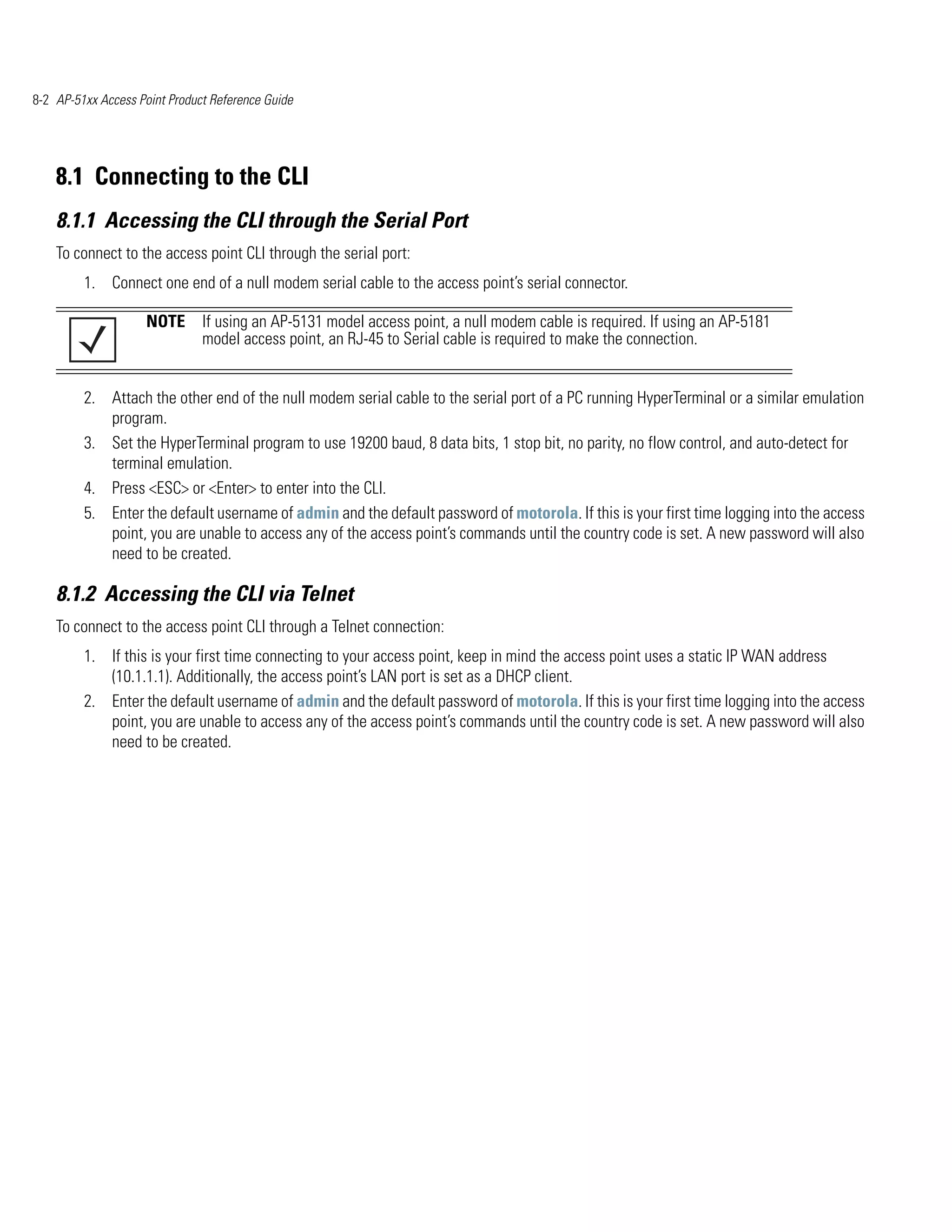 8-2 AP-51xx Access Point Product Reference Guide




    8.1 Connecting to the CLI
    8.1.1 Accessing the CLI through the Serial Port
    To connect to the access point CLI through the serial port:
         1. Connect one end of a null modem serial cable to the access point’s serial connector.

                    NOTE If using an AP-5131 model access point, a null modem cable is required. If using an AP-5181
                         model access point, an RJ-45 to Serial cable is required to make the connection.


         2. Attach the other end of the null modem serial cable to the serial port of a PC running HyperTerminal or a similar emulation
            program.
         3. Set the HyperTerminal program to use 19200 baud, 8 data bits, 1 stop bit, no parity, no flow control, and auto-detect for
            terminal emulation.
         4. Press <ESC> or <Enter> to enter into the CLI.
         5. Enter the default username of admin and the default password of motorola. If this is your first time logging into the access
            point, you are unable to access any of the access point’s commands until the country code is set. A new password will also
            need to be created.

    8.1.2 Accessing the CLI via Telnet
    To connect to the access point CLI through a Telnet connection:
         1. If this is your first time connecting to your access point, keep in mind the access point uses a static IP WAN address
            (10.1.1.1). Additionally, the access point’s LAN port is set as a DHCP client.
         2. Enter the default username of admin and the default password of motorola. If this is your first time logging into the access
            point, you are unable to access any of the access point’s commands until the country code is set. A new password will also
            need to be created.
 
