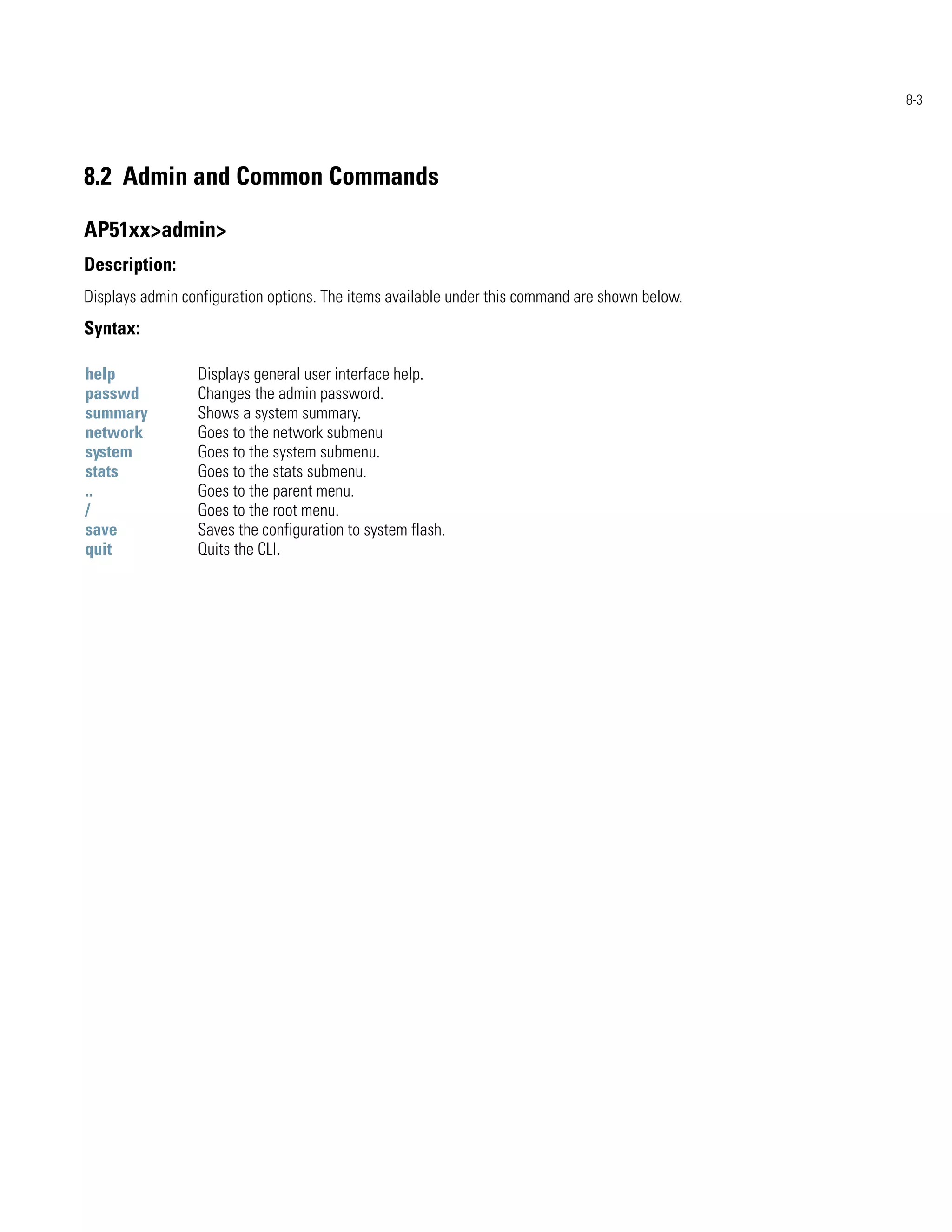 8-3




8.2 Admin and Common Commands

AP51xx>admin>
Description:
Displays admin configuration options. The items available under this command are shown below.
Syntax:

help             Displays general user interface help.
passwd           Changes the admin password.
summary          Shows a system summary.
network          Goes to the network submenu
system           Goes to the system submenu.
stats            Goes to the stats submenu.
..               Goes to the parent menu.
/                Goes to the root menu.
save             Saves the configuration to system flash.
quit             Quits the CLI.
 