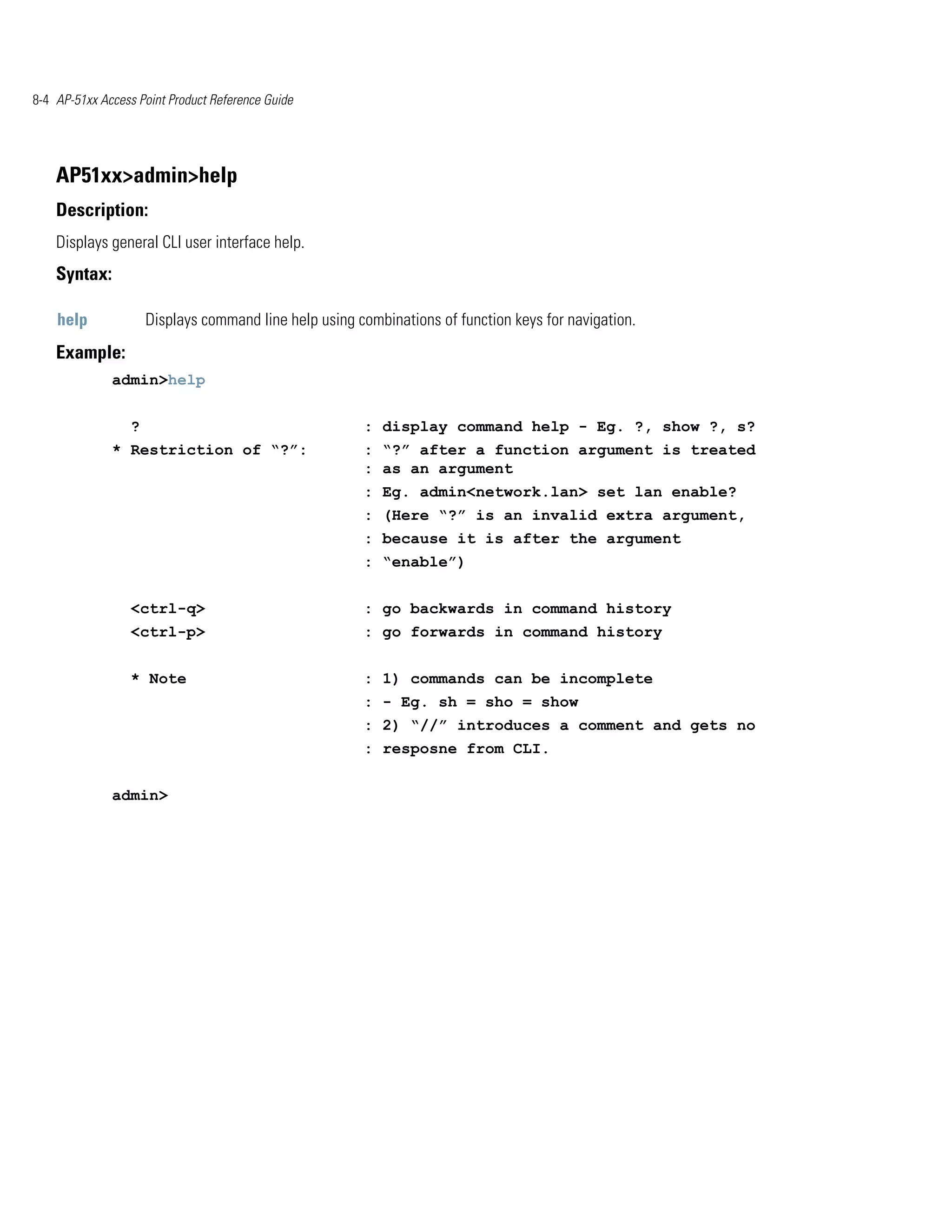 8-4 AP-51xx Access Point Product Reference Guide




    AP51xx>admin>help
    Description:
    Displays general CLI user interface help.
    Syntax:

    help              Displays command line help using combinations of function keys for navigation.
    Example:
              admin>help


                  ?                                     : display command help - Eg. ?, show ?, s?
              * Restriction of “?”:                     : “?” after a function argument is treated
                                                        : as an argument
                                                        : Eg. admin<network.lan> set lan enable?
                                                        : (Here “?” is an invalid extra argument,
                                                        : because it is after the argument
                                                        : “enable”)


                  <ctrl-q>                              : go backwards in command history
                  <ctrl-p>                              : go forwards in command history


                  * Note                                : 1) commands can be incomplete
                                                        : - Eg. sh = sho = show
                                                        : 2) “//” introduces a comment and gets no
                                                        : resposne from CLI.


              admin>
 