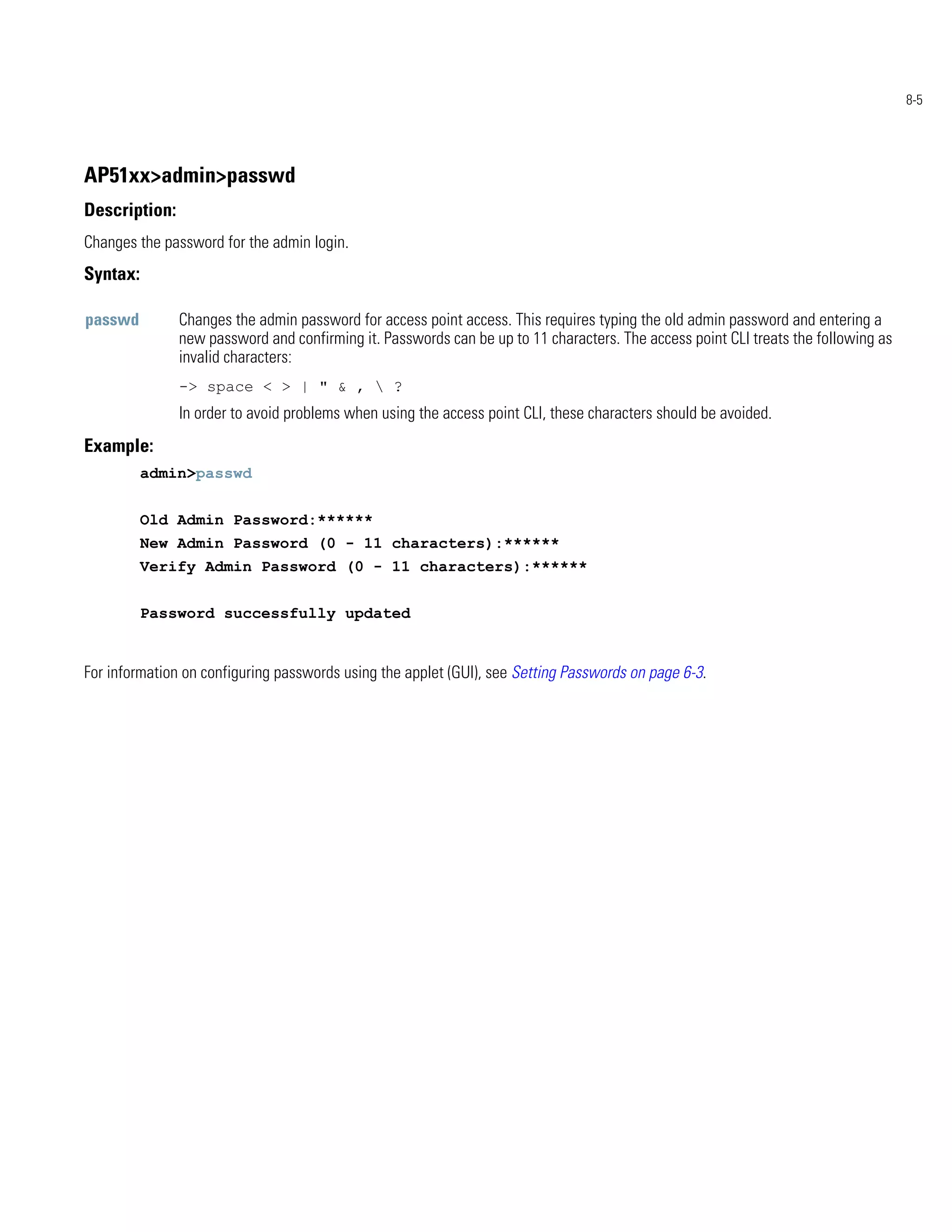 8-5




AP51xx>admin>passwd
Description:
Changes the password for the admin login.
Syntax:

passwd         Changes the admin password for access point access. This requires typing the old admin password and entering a
               new password and confirming it. Passwords can be up to 11 characters. The access point CLI treats the following as
               invalid characters:
               -> space < > | " & ,  ?
               In order to avoid problems when using the access point CLI, these characters should be avoided.
Example:
          admin>passwd


          Old Admin Password:******
          New Admin Password (0 - 11 characters):******
          Verify Admin Password (0 - 11 characters):******


          Password successfully updated


For information on configuring passwords using the applet (GUI), see Setting Passwords on page 6-3.
 