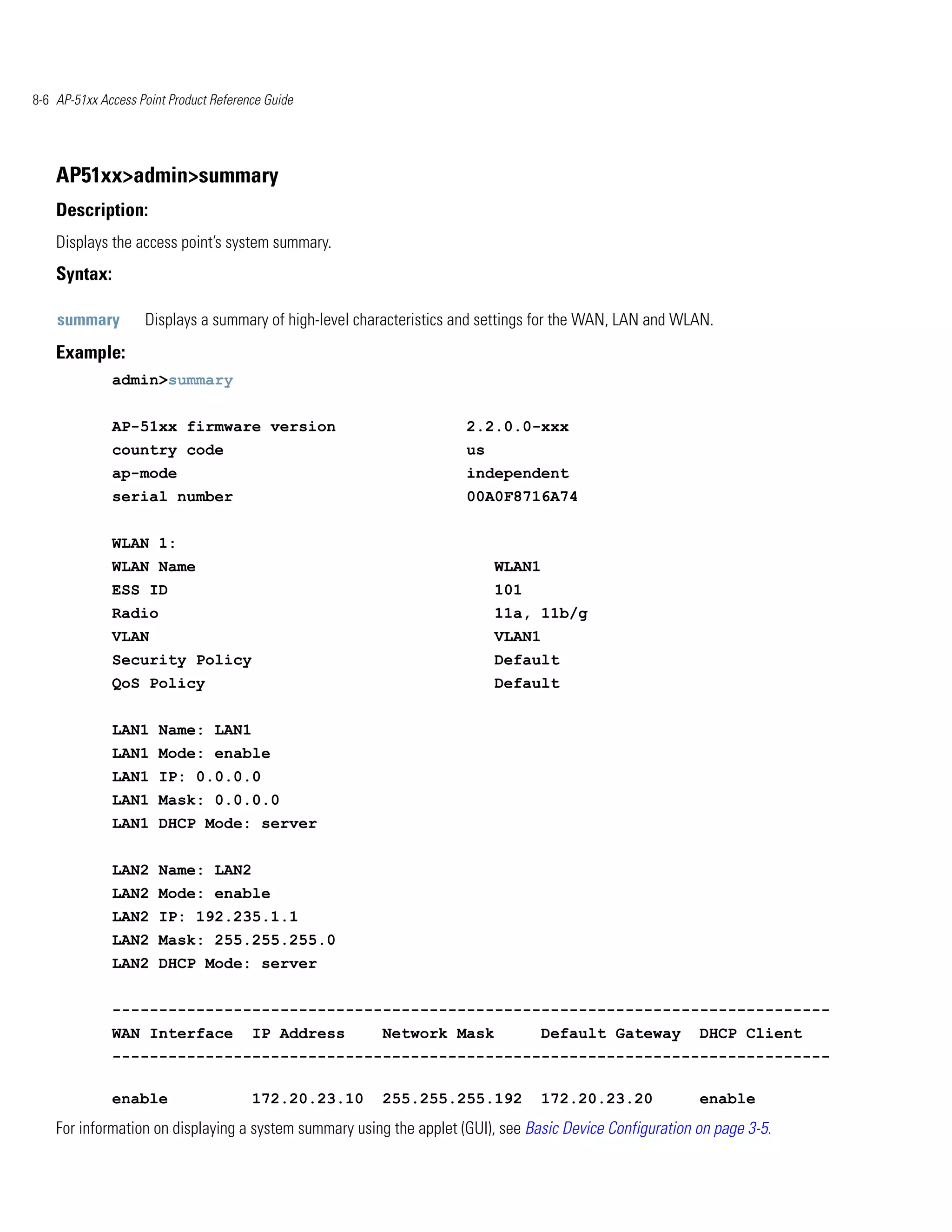 8-6 AP-51xx Access Point Product Reference Guide




    AP51xx>admin>summary
    Description:
    Displays the access point’s system summary.
    Syntax:

    summary         Displays a summary of high-level characteristics and settings for the WAN, LAN and WLAN.
    Example:
              admin>summary


              AP-51xx firmware version                               2.2.0.0-xxx
              country code                                           us
              ap-mode                                                independent
              serial number                                          00A0F8716A74


              WLAN 1:
              WLAN Name                                                   WLAN1
              ESS ID                                                      101
              Radio                                                       11a, 11b/g
              VLAN                                                        VLAN1
              Security Policy                                             Default
              QoS Policy                                                  Default


              LAN1 Name: LAN1
              LAN1 Mode: enable
              LAN1 IP: 0.0.0.0
              LAN1 Mask: 0.0.0.0
              LAN1 DHCP Mode: server


              LAN2 Name: LAN2
              LAN2 Mode: enable
              LAN2 IP: 192.235.1.1
              LAN2 Mask: 255.255.255.0
              LAN2 DHCP Mode: server


              -----------------------------------------------------------------------------
              WAN Interface             IP Address      Network Mask             Default Gateway          DHCP Client
              -----------------------------------------------------------------------------

              enable                    172.20.23.10    255.255.255.192          172.20.23.20             enable
    For information on displaying a system summary using the applet (GUI), see Basic Device Configuration on page 3-5.
 