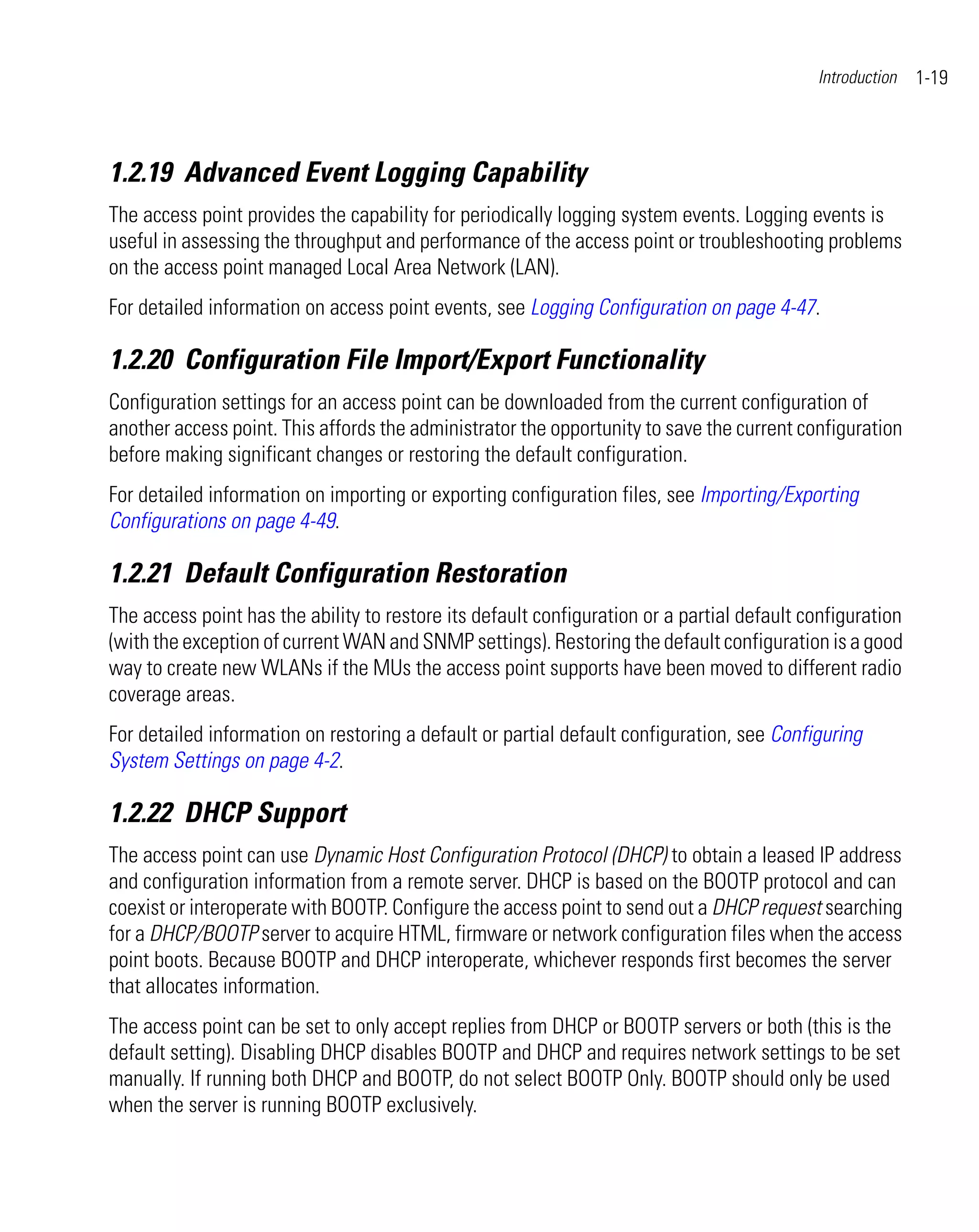 Introduction   1-19



1.2.19 Advanced Event Logging Capability
The access point provides the capability for periodically logging system events. Logging events is
useful in assessing the throughput and performance of the access point or troubleshooting problems
on the access point managed Local Area Network (LAN).
For detailed information on access point events, see Logging Configuration on page 4-47.

1.2.20 Configuration File Import/Export Functionality
Configuration settings for an access point can be downloaded from the current configuration of
another access point. This affords the administrator the opportunity to save the current configuration
before making significant changes or restoring the default configuration.
For detailed information on importing or exporting configuration files, see Importing/Exporting
Configurations on page 4-49.

1.2.21 Default Configuration Restoration
The access point has the ability to restore its default configuration or a partial default configuration
(with the exception of current WAN and SNMP settings). Restoring the default configuration is a good
way to create new WLANs if the MUs the access point supports have been moved to different radio
coverage areas.
For detailed information on restoring a default or partial default configuration, see Configuring
System Settings on page 4-2.

1.2.22 DHCP Support
The access point can use Dynamic Host Configuration Protocol (DHCP) to obtain a leased IP address
and configuration information from a remote server. DHCP is based on the BOOTP protocol and can
coexist or interoperate with BOOTP. Configure the access point to send out a DHCP request searching
for a DHCP/BOOTP server to acquire HTML, firmware or network configuration files when the access
point boots. Because BOOTP and DHCP interoperate, whichever responds first becomes the server
that allocates information.
The access point can be set to only accept replies from DHCP or BOOTP servers or both (this is the
default setting). Disabling DHCP disables BOOTP and DHCP and requires network settings to be set
manually. If running both DHCP and BOOTP, do not select BOOTP Only. BOOTP should only be used
when the server is running BOOTP exclusively.
 