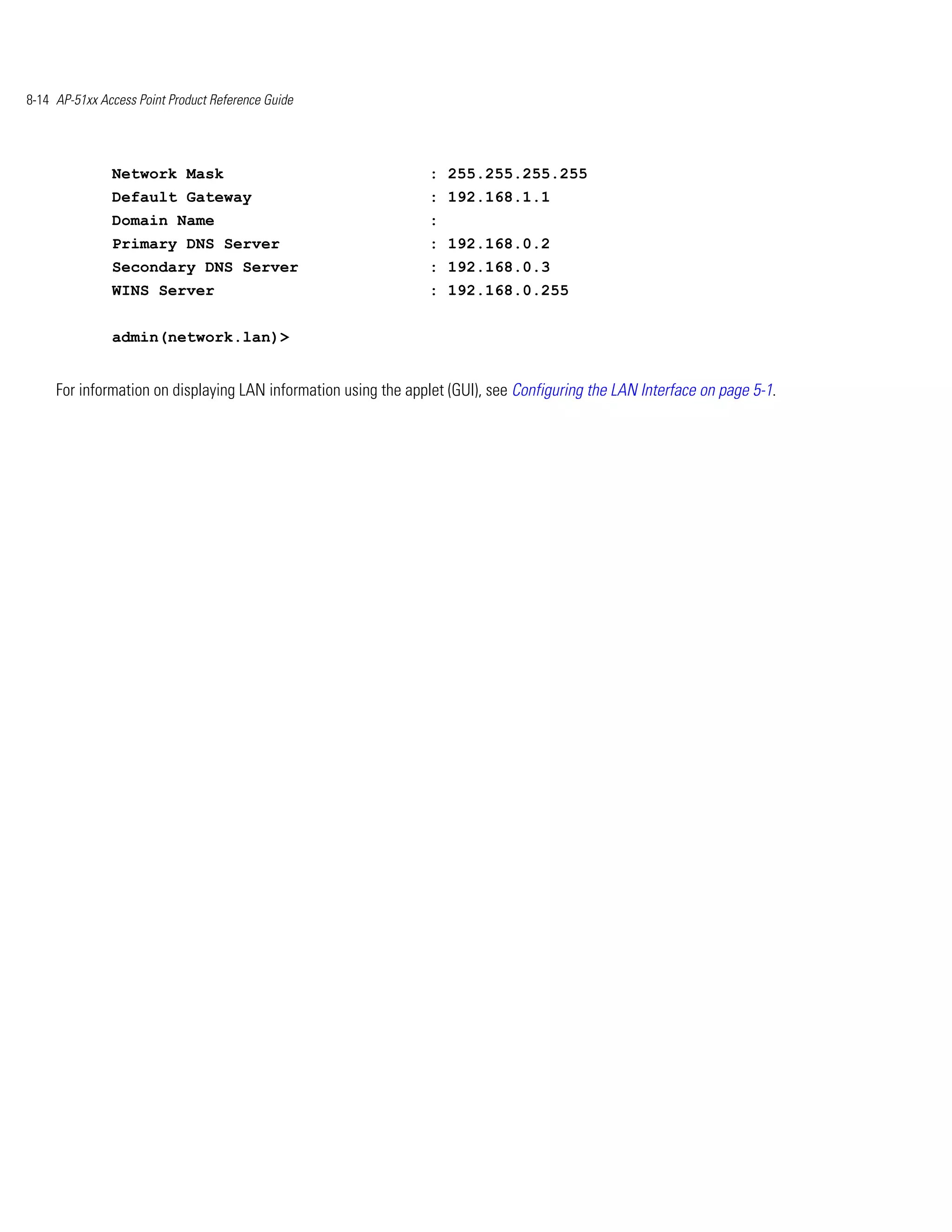 8-14 AP-51xx Access Point Product Reference Guide




               Network Mask                                      : 255.255.255.255
               Default Gateway                                   : 192.168.1.1
               Domain Name                                       :
               Primary DNS Server                                : 192.168.0.2
               Secondary DNS Server                              : 192.168.0.3
               WINS Server                                       : 192.168.0.255


               admin(network.lan)>


     For information on displaying LAN information using the applet (GUI), see Configuring the LAN Interface on page 5-1.
 