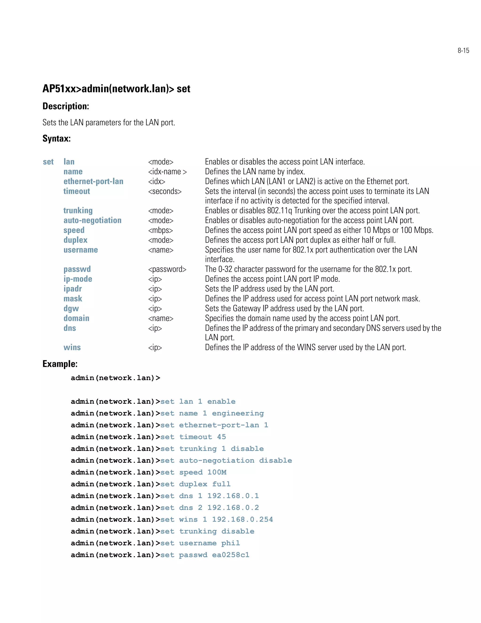 8-15




AP51xx>admin(network.lan)> set
Description:
Sets the LAN parameters for the LAN port.
Syntax:

set   lan                       <mode>        Enables or disables the access point LAN interface.
      name                      <idx-name >   Defines the LAN name by index.
      ethernet-port-lan         <idx>         Defines which LAN (LAN1 or LAN2) is active on the Ethernet port.
      timeout                   <seconds>     Sets the interval (in seconds) the access point uses to terminate its LAN
                                              interface if no activity is detected for the specified interval.
      trunking                  <mode>        Enables or disables 802.11q Trunking over the access point LAN port.
      auto-negotiation          <mode>        Enables or disables auto-negotiation for the access point LAN port.
      speed                     <mbps>        Defines the access point LAN port speed as either 10 Mbps or 100 Mbps.
      duplex                    <mode>        Defines the access port LAN port duplex as either half or full.
      username                  <name>        Specifies the user name for 802.1x port authentication over the LAN
                                              interface.
      passwd                    <password>    The 0-32 character password for the username for the 802.1x port.
      ip-mode                   <ip>          Defines the access point LAN port IP mode.
      ipadr                     <ip>          Sets the IP address used by the LAN port.
      mask                      <ip>          Defines the IP address used for access point LAN port network mask.
      dgw                       <ip>          Sets the Gateway IP address used by the LAN port.
      domain                    <name>        Specifies the domain name used by the access point LAN port.
      dns                       <ip>          Defines the IP address of the primary and secondary DNS servers used by the
                                              LAN port.
      wins                      <ip>          Defines the IP address of the WINS server used by the LAN port.
Example:
          admin(network.lan)>


          admin(network.lan)>set lan 1 enable
          admin(network.lan)>set name 1 engineering
          admin(network.lan)>set ethernet-port-lan 1
          admin(network.lan)>set timeout 45
          admin(network.lan)>set trunking 1 disable
          admin(network.lan)>set auto-negotiation disable
          admin(network.lan)>set speed 100M
          admin(network.lan)>set duplex full
          admin(network.lan)>set dns 1 192.168.0.1
          admin(network.lan)>set dns 2 192.168.0.2
          admin(network.lan)>set wins 1 192.168.0.254
          admin(network.lan)>set trunking disable
          admin(network.lan)>set username phil
          admin(network.lan)>set passwd ea0258c1
 