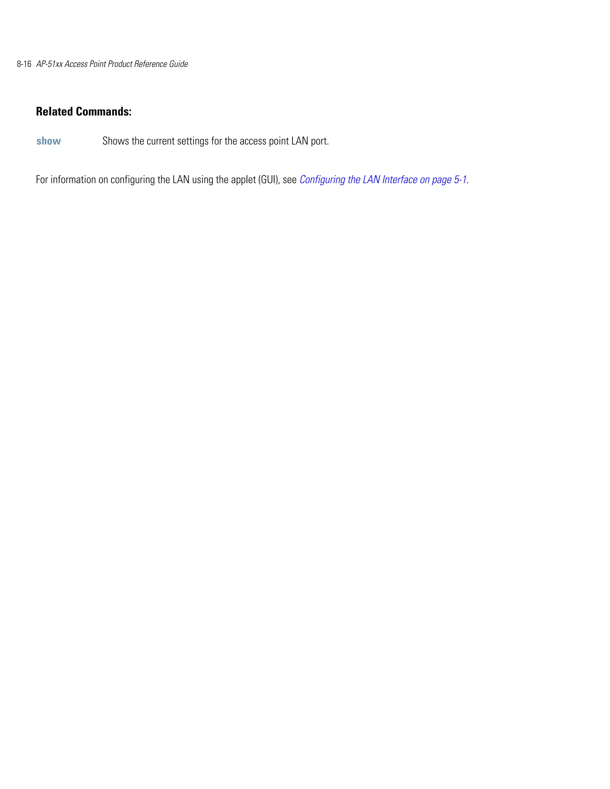 8-16 AP-51xx Access Point Product Reference Guide




     Related Commands:

     show               Shows the current settings for the access point LAN port.


     For information on configuring the LAN using the applet (GUI), see Configuring the LAN Interface on page 5-1.
 