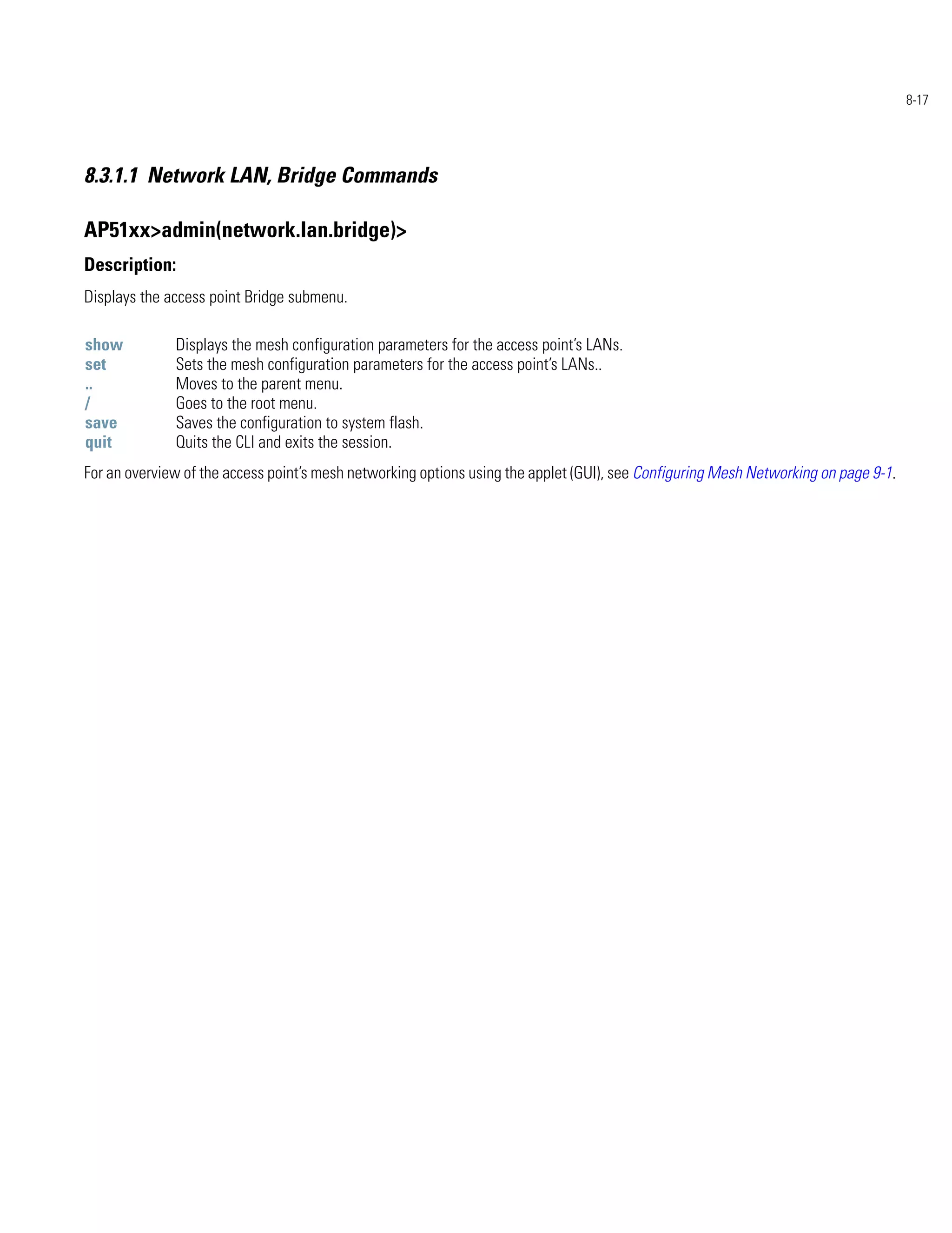 8-17




8.3.1.1 Network LAN, Bridge Commands

AP51xx>admin(network.lan.bridge)>
Description:
Displays the access point Bridge submenu.

show          Displays the mesh configuration parameters for the access point’s LANs.
set           Sets the mesh configuration parameters for the access point’s LANs..
..            Moves to the parent menu.
/             Goes to the root menu.
save          Saves the configuration to system flash.
quit          Quits the CLI and exits the session.
For an overview of the access point’s mesh networking options using the applet (GUI), see Configuring Mesh Networking on page 9-1.
 