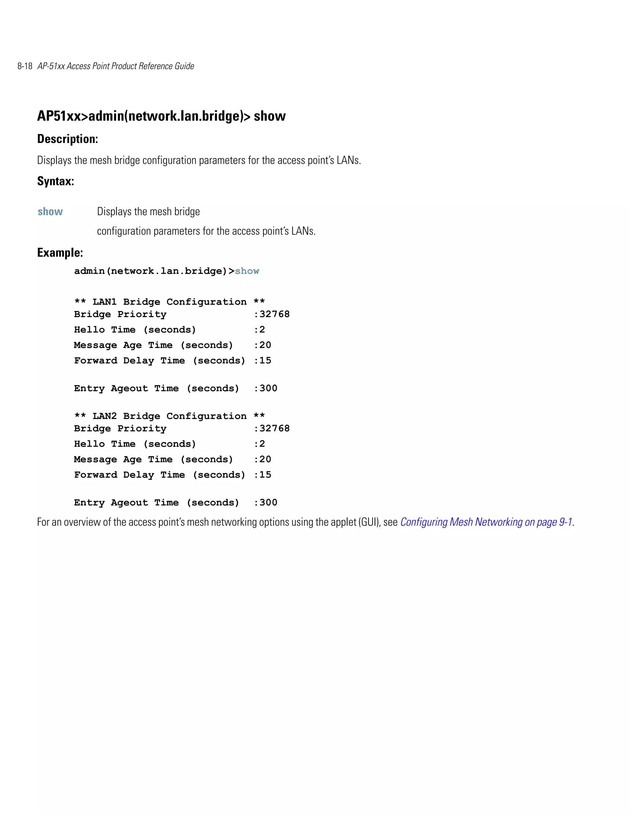 8-18 AP-51xx Access Point Product Reference Guide




     AP51xx>admin(network.lan.bridge)> show
     Description:
     Displays the mesh bridge configuration parameters for the access point’s LANs.
     Syntax:

     show             Displays the mesh bridge
                      configuration parameters for the access point’s LANs.
     Example:
               admin(network.lan.bridge)>show


               ** LAN1 Bridge Configuration **
               Bridge Priority              :32768
               Hello Time (seconds)                        :2
               Message Age Time (seconds)                  :20
               Forward Delay Time (seconds) :15

               Entry Ageout Time (seconds)                 :300

               ** LAN2 Bridge Configuration **
               Bridge Priority              :32768
               Hello Time (seconds)                        :2
               Message Age Time (seconds)                  :20
               Forward Delay Time (seconds) :15

               Entry Ageout Time (seconds)                 :300
     For an overview of the access point’s mesh networking options using the applet (GUI), see Configuring Mesh Networking on page 9-1.
 
