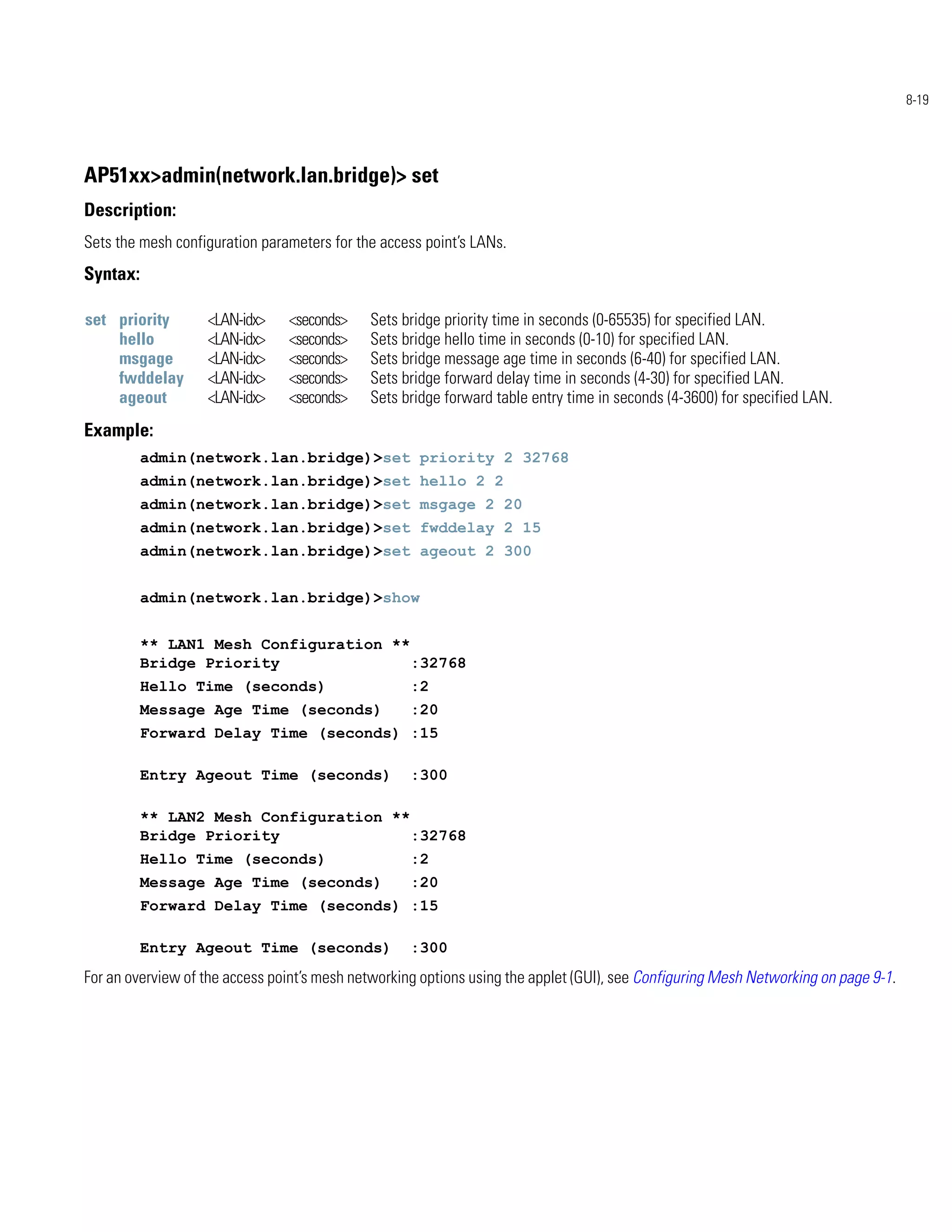 8-19




AP51xx>admin(network.lan.bridge)> set
Description:
Sets the mesh configuration parameters for the access point’s LANs.
Syntax:

set priority       <LAN-idx>    <seconds>    Sets bridge priority time in seconds (0-65535) for specified LAN.
    hello          <LAN-idx>    <seconds>    Sets bridge hello time in seconds (0-10) for specified LAN.
    msgage         <LAN-idx>    <seconds>    Sets bridge message age time in seconds (6-40) for specified LAN.
    fwddelay       <LAN-idx>    <seconds>    Sets bridge forward delay time in seconds (4-30) for specified LAN.
    ageout         <LAN-idx>    <seconds>    Sets bridge forward table entry time in seconds (4-3600) for specified LAN.
Example:
          admin(network.lan.bridge)>set priority 2 32768
          admin(network.lan.bridge)>set hello 2 2
          admin(network.lan.bridge)>set msgage 2 20
          admin(network.lan.bridge)>set fwddelay 2 15
          admin(network.lan.bridge)>set ageout 2 300


          admin(network.lan.bridge)>show


          ** LAN1 Mesh Configuration **
          Bridge Priority               :32768
          Hello Time (seconds)                      :2
          Message Age Time (seconds)                :20
          Forward Delay Time (seconds) :15

          Entry Ageout Time (seconds)               :300

          ** LAN2 Mesh Configuration **
          Bridge Priority               :32768
          Hello Time (seconds)                      :2
          Message Age Time (seconds)                :20
          Forward Delay Time (seconds) :15

          Entry Ageout Time (seconds)               :300
For an overview of the access point’s mesh networking options using the applet (GUI), see Configuring Mesh Networking on page 9-1.
 