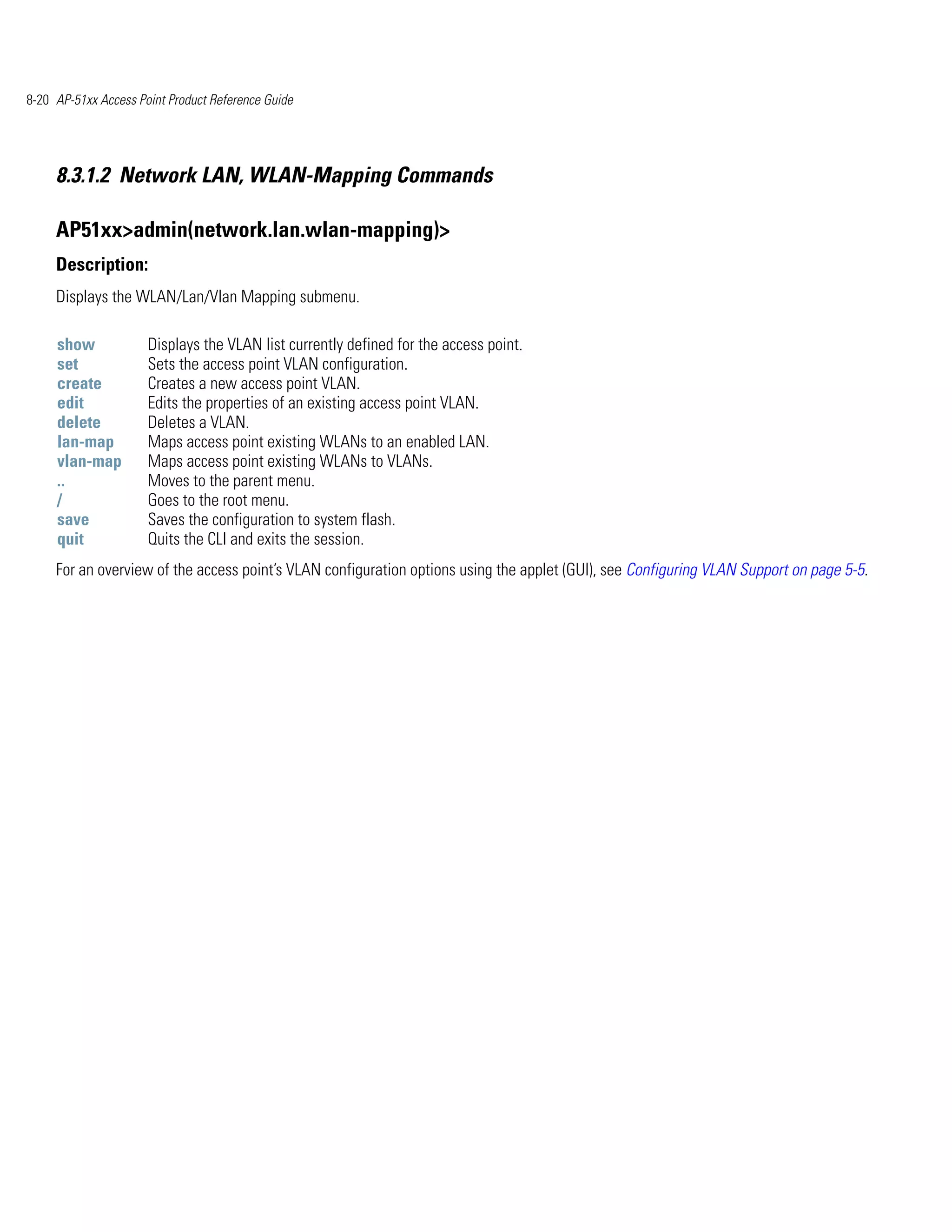 8-20 AP-51xx Access Point Product Reference Guide




     8.3.1.2 Network LAN, WLAN-Mapping Commands

     AP51xx>admin(network.lan.wlan-mapping)>
     Description:
     Displays the WLAN/Lan/Vlan Mapping submenu.

     show             Displays the VLAN list currently defined for the access point.
     set              Sets the access point VLAN configuration.
     create           Creates a new access point VLAN.
     edit             Edits the properties of an existing access point VLAN.
     delete           Deletes a VLAN.
     lan-map          Maps access point existing WLANs to an enabled LAN.
     vlan-map         Maps access point existing WLANs to VLANs.
     ..               Moves to the parent menu.
     /                Goes to the root menu.
     save             Saves the configuration to system flash.
     quit             Quits the CLI and exits the session.
     For an overview of the access point’s VLAN configuration options using the applet (GUI), see Configuring VLAN Support on page 5-5.
 