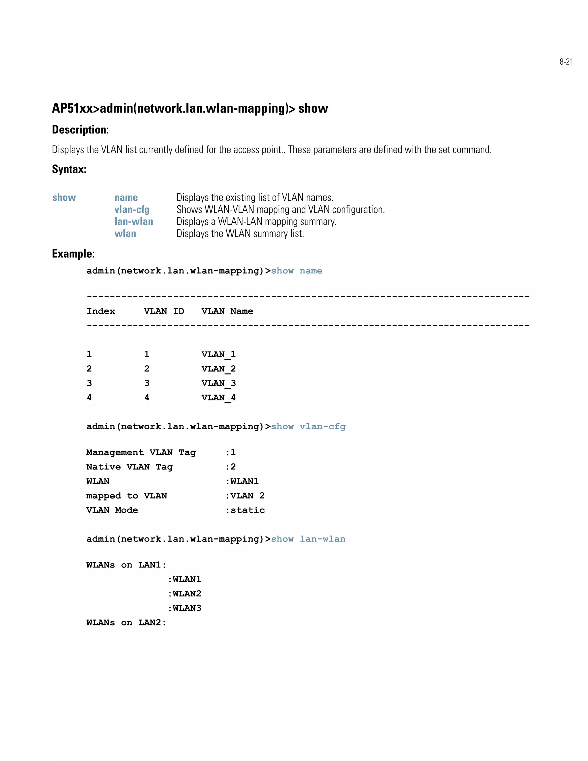8-21




AP51xx>admin(network.lan.wlan-mapping)> show
Description:
Displays the VLAN list currently defined for the access point.. These parameters are defined with the set command.
Syntax:

show             name           Displays the existing list of VLAN names.
                 vlan-cfg       Shows WLAN-VLAN mapping and VLAN configuration.
                 lan-wlan       Displays a WLAN-LAN mapping summary.
                 wlan           Displays the WLAN summary list.
Example:
          admin(network.lan.wlan-mapping)>show name

          -----------------------------------------------------------------------------
          Index        VLAN ID        VLAN Name
          -----------------------------------------------------------------------------


          1            1              VLAN_1
          2            2              VLAN_2
          3            3              VLAN_3
          4            4              VLAN_4


          admin(network.lan.wlan-mapping)>show vlan-cfg

          Management VLAN Tag               :1
          Native VLAN Tag                   :2
          WLAN                              :WLAN1
          mapped to VLAN                    :VLAN 2
          VLAN Mode                         :static


          admin(network.lan.wlan-mapping)>show lan-wlan

          WLANs on LAN1:
                             :WLAN1
                             :WLAN2
                             :WLAN3
          WLANs on LAN2:
 