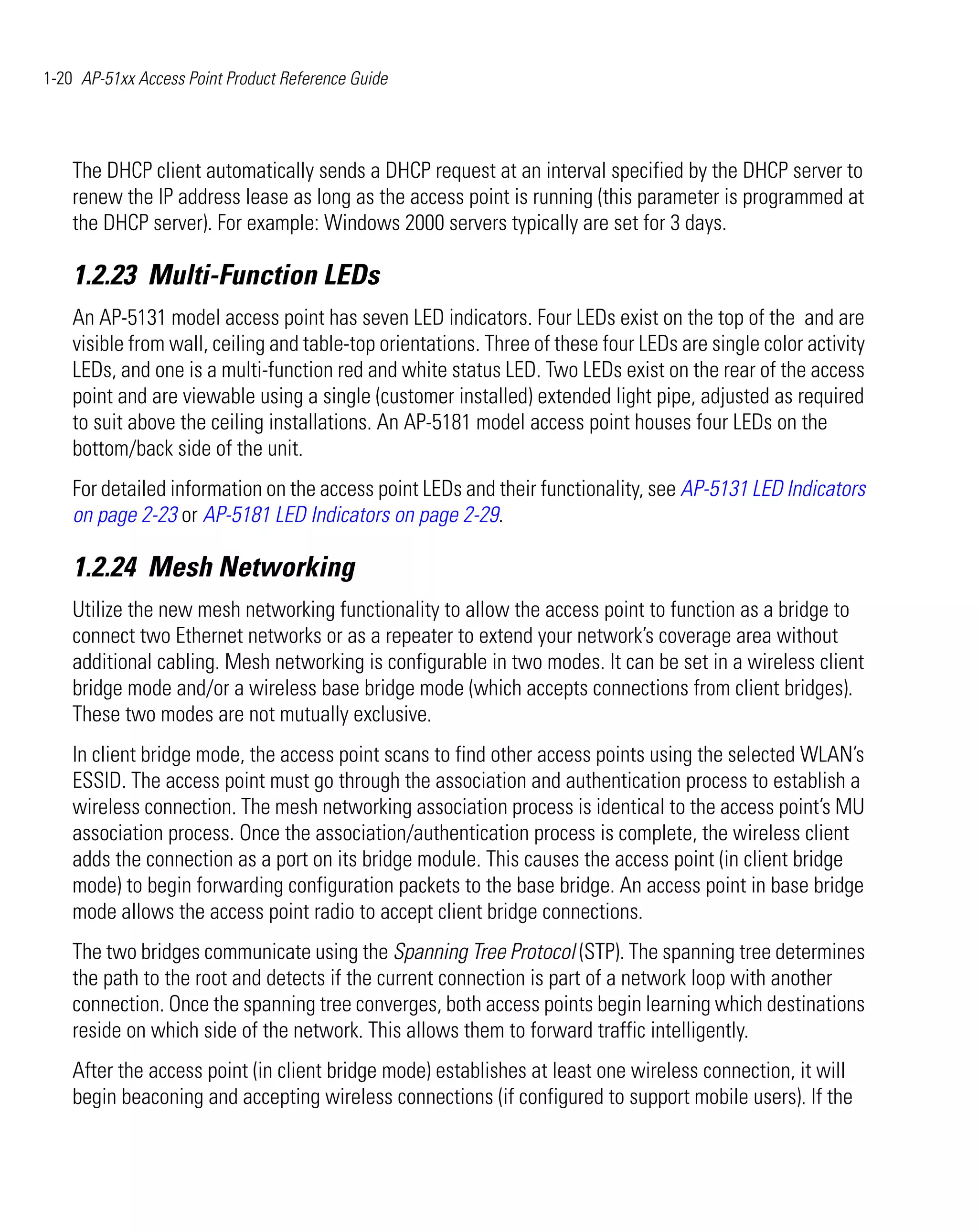 1-20 AP-51xx Access Point Product Reference Guide




    The DHCP client automatically sends a DHCP request at an interval specified by the DHCP server to
    renew the IP address lease as long as the access point is running (this parameter is programmed at
    the DHCP server). For example: Windows 2000 servers typically are set for 3 days.

    1.2.23 Multi-Function LEDs
    An AP-5131 model access point has seven LED indicators. Four LEDs exist on the top of the and are
    visible from wall, ceiling and table-top orientations. Three of these four LEDs are single color activity
    LEDs, and one is a multi-function red and white status LED. Two LEDs exist on the rear of the access
    point and are viewable using a single (customer installed) extended light pipe, adjusted as required
    to suit above the ceiling installations. An AP-5181 model access point houses four LEDs on the
    bottom/back side of the unit.
    For detailed information on the access point LEDs and their functionality, see AP-5131 LED Indicators
    on page 2-23 or AP-5181 LED Indicators on page 2-29.

    1.2.24 Mesh Networking
    Utilize the new mesh networking functionality to allow the access point to function as a bridge to
    connect two Ethernet networks or as a repeater to extend your network’s coverage area without
    additional cabling. Mesh networking is configurable in two modes. It can be set in a wireless client
    bridge mode and/or a wireless base bridge mode (which accepts connections from client bridges).
    These two modes are not mutually exclusive.
    In client bridge mode, the access point scans to find other access points using the selected WLAN’s
    ESSID. The access point must go through the association and authentication process to establish a
    wireless connection. The mesh networking association process is identical to the access point’s MU
    association process. Once the association/authentication process is complete, the wireless client
    adds the connection as a port on its bridge module. This causes the access point (in client bridge
    mode) to begin forwarding configuration packets to the base bridge. An access point in base bridge
    mode allows the access point radio to accept client bridge connections.
    The two bridges communicate using the Spanning Tree Protocol (STP). The spanning tree determines
    the path to the root and detects if the current connection is part of a network loop with another
    connection. Once the spanning tree converges, both access points begin learning which destinations
    reside on which side of the network. This allows them to forward traffic intelligently.
    After the access point (in client bridge mode) establishes at least one wireless connection, it will
    begin beaconing and accepting wireless connections (if configured to support mobile users). If the
 
