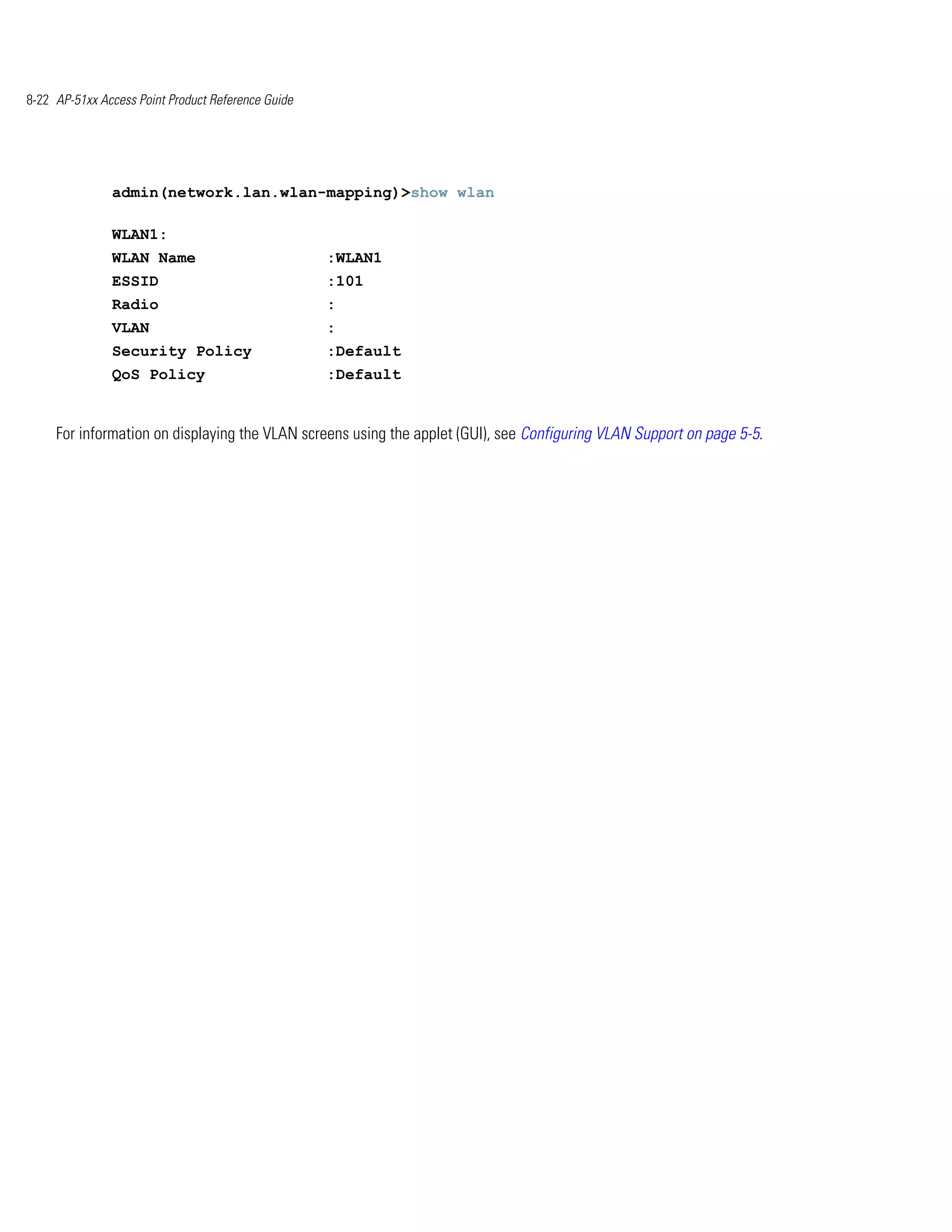 8-22 AP-51xx Access Point Product Reference Guide




               admin(network.lan.wlan-mapping)>show wlan

               WLAN1:
               WLAN Name                            :WLAN1
               ESSID                                :101
               Radio                                :
               VLAN                                 :
               Security Policy                      :Default
               QoS Policy                           :Default


     For information on displaying the VLAN screens using the applet (GUI), see Configuring VLAN Support on page 5-5.
 