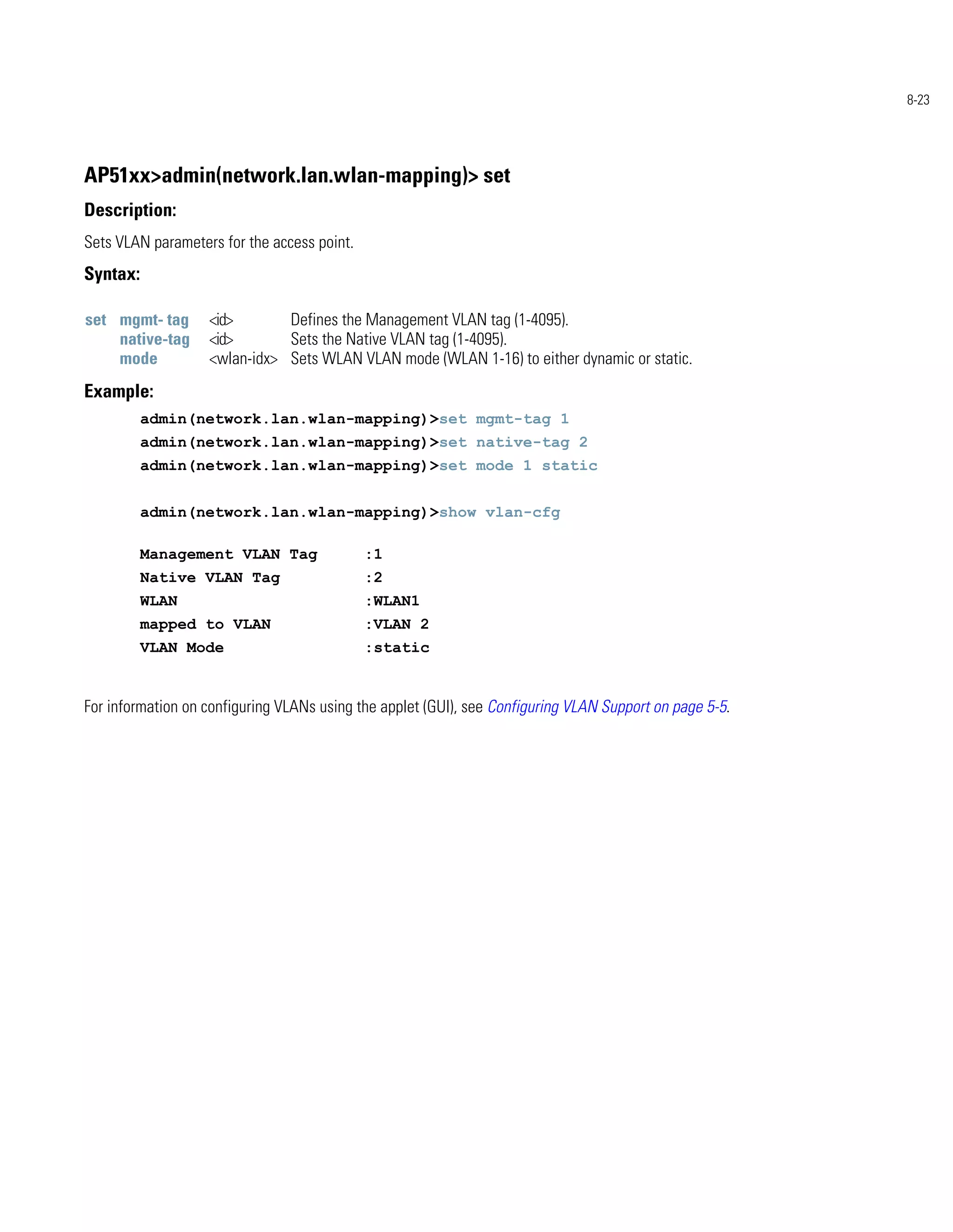 8-23




AP51xx>admin(network.lan.wlan-mapping)> set
Description:
Sets VLAN parameters for the access point.
Syntax:

set mgmt- tag      <id>       Defines the Management VLAN tag (1-4095).
    native-tag     <id>       Sets the Native VLAN tag (1-4095).
    mode           <wlan-idx> Sets WLAN VLAN mode (WLAN 1-16) to either dynamic or static.
Example:
          admin(network.lan.wlan-mapping)>set mgmt-tag 1
          admin(network.lan.wlan-mapping)>set native-tag 2
          admin(network.lan.wlan-mapping)>set mode 1 static


          admin(network.lan.wlan-mapping)>show vlan-cfg

          Management VLAN Tag                :1
          Native VLAN Tag                    :2
          WLAN                               :WLAN1
          mapped to VLAN                     :VLAN 2
          VLAN Mode                          :static


For information on configuring VLANs using the applet (GUI), see Configuring VLAN Support on page 5-5.
 