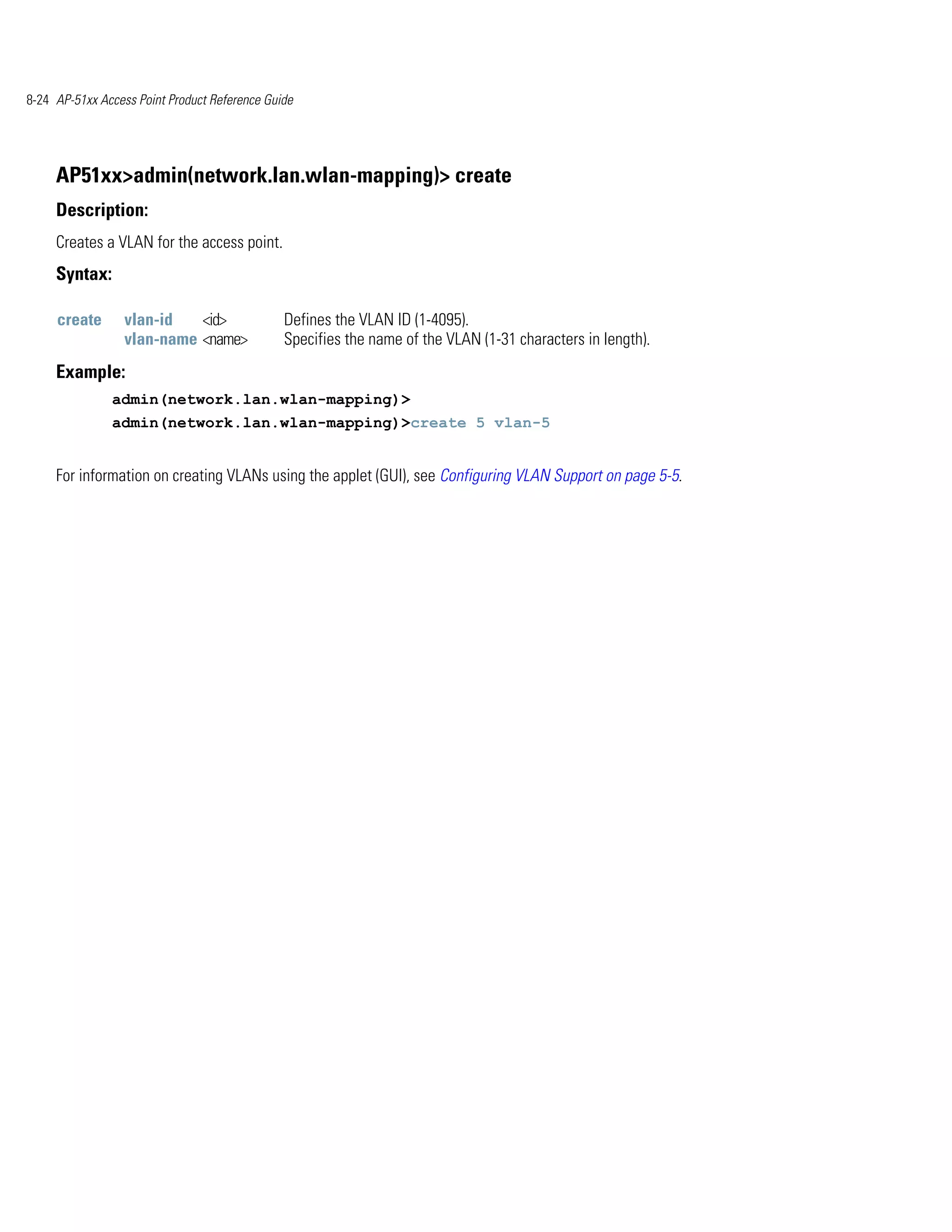 8-24 AP-51xx Access Point Product Reference Guide




     AP51xx>admin(network.lan.wlan-mapping)> create
     Description:
     Creates a VLAN for the access point.
     Syntax:

     create      vlan-id   <id>                Defines the VLAN ID (1-4095).
                 vlan-name <name>              Specifies the name of the VLAN (1-31 characters in length).
     Example:
               admin(network.lan.wlan-mapping)>
               admin(network.lan.wlan-mapping)>create 5 vlan-5


     For information on creating VLANs using the applet (GUI), see Configuring VLAN Support on page 5-5.
 
