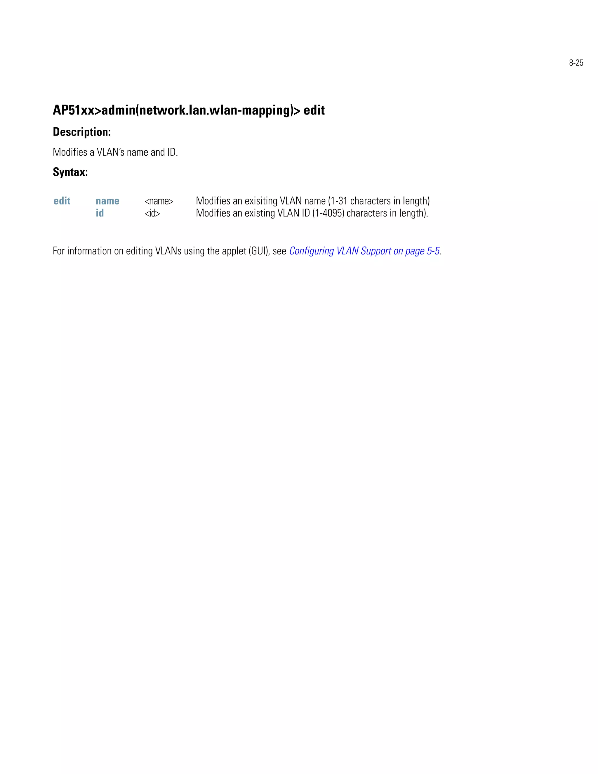 8-25




AP51xx>admin(network.lan.wlan-mapping)> edit
Description:
Modifies a VLAN’s name and ID.
Syntax:

edit      name         <name>       Modifies an exisiting VLAN name (1-31 characters in length)
          id           <id>         Modifies an existing VLAN ID (1-4095) characters in length).


For information on editing VLANs using the applet (GUI), see Configuring VLAN Support on page 5-5.
 
