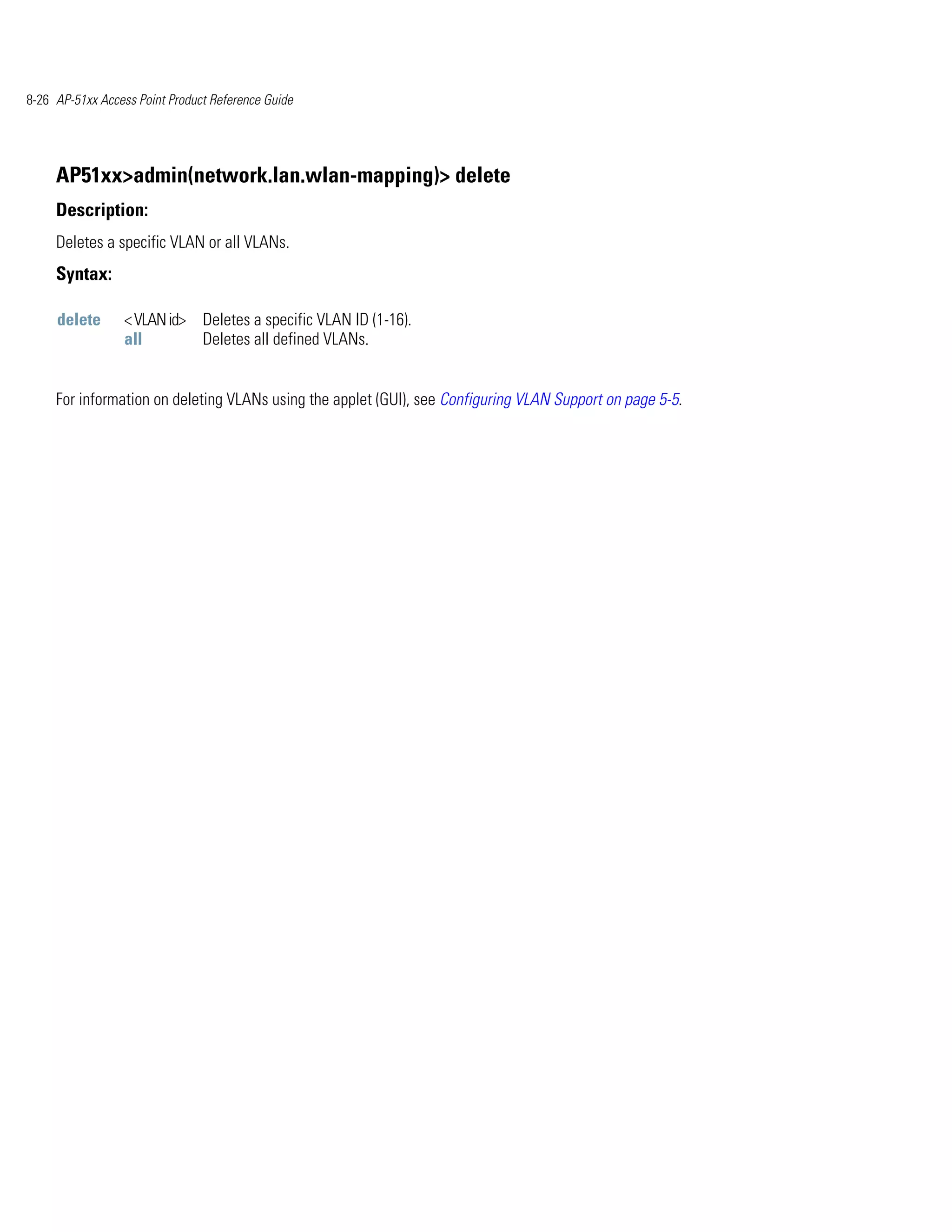 8-26 AP-51xx Access Point Product Reference Guide




     AP51xx>admin(network.lan.wlan-mapping)> delete
     Description:
     Deletes a specific VLAN or all VLANs.
     Syntax:

     delete      < VLAN id> Deletes a specific VLAN ID (1-16).
                 all        Deletes all defined VLANs.


     For information on deleting VLANs using the applet (GUI), see Configuring VLAN Support on page 5-5.
 