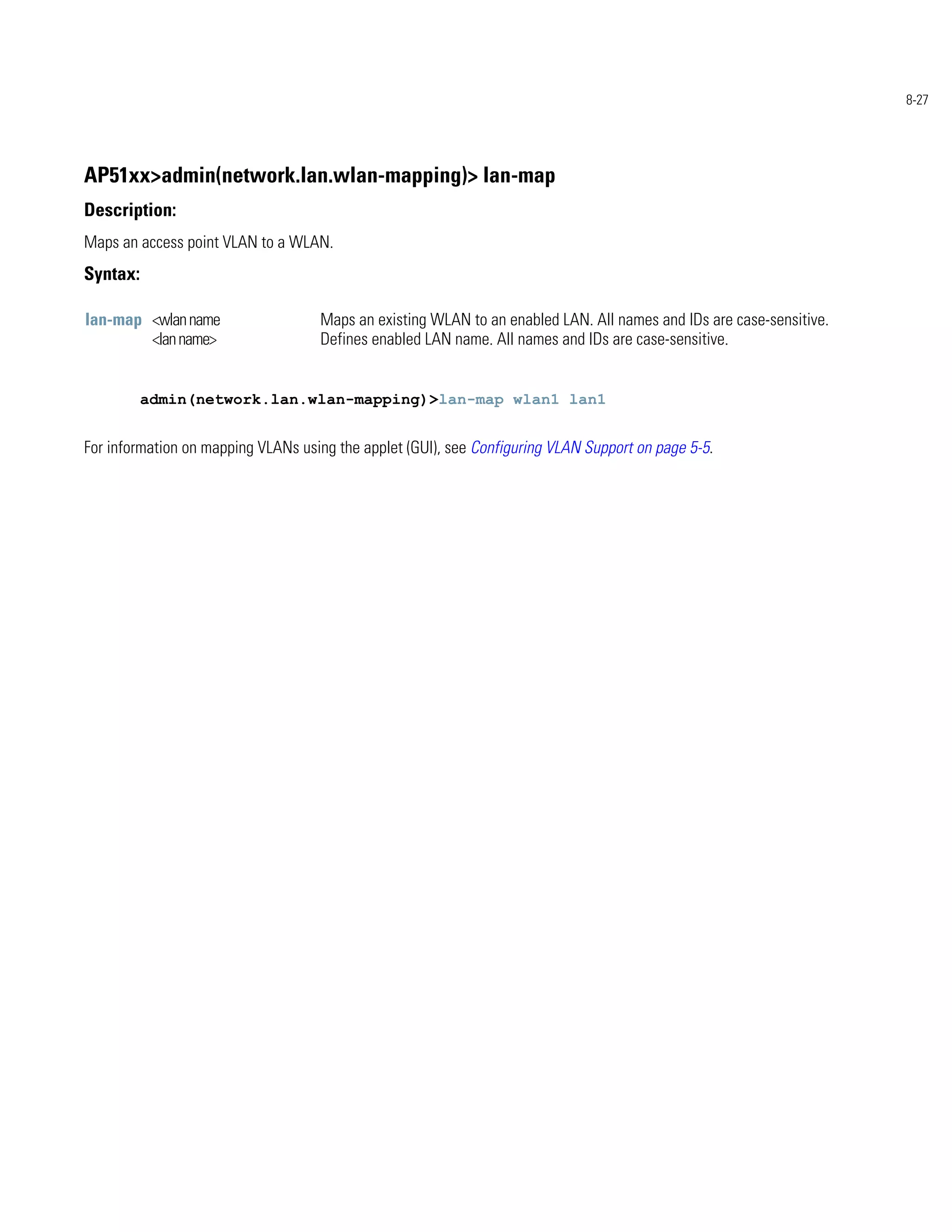 8-27




AP51xx>admin(network.lan.wlan-mapping)> lan-map
Description:
Maps an access point VLAN to a WLAN.
Syntax:

lan-map <wlan name                  Maps an existing WLAN to an enabled LAN. All names and IDs are case-sensitive.
        <lan name>                  Defines enabled LAN name. All names and IDs are case-sensitive.


          admin(network.lan.wlan-mapping)>lan-map wlan1 lan1


For information on mapping VLANs using the applet (GUI), see Configuring VLAN Support on page 5-5.
 