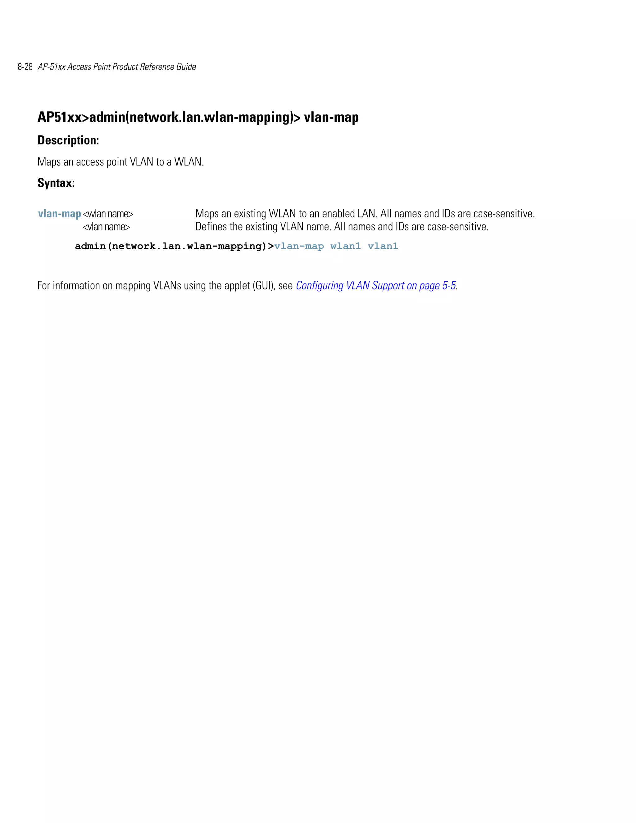 8-28 AP-51xx Access Point Product Reference Guide




     AP51xx>admin(network.lan.wlan-mapping)> vlan-map
     Description:
     Maps an access point VLAN to a WLAN.
     Syntax:

     vlan-map <wlan name>                       Maps an existing WLAN to an enabled LAN. All names and IDs are case-sensitive.
              <vlan name>                       Defines the existing VLAN name. All names and IDs are case-sensitive.
               admin(network.lan.wlan-mapping)>vlan-map wlan1 vlan1


     For information on mapping VLANs using the applet (GUI), see Configuring VLAN Support on page 5-5.
 