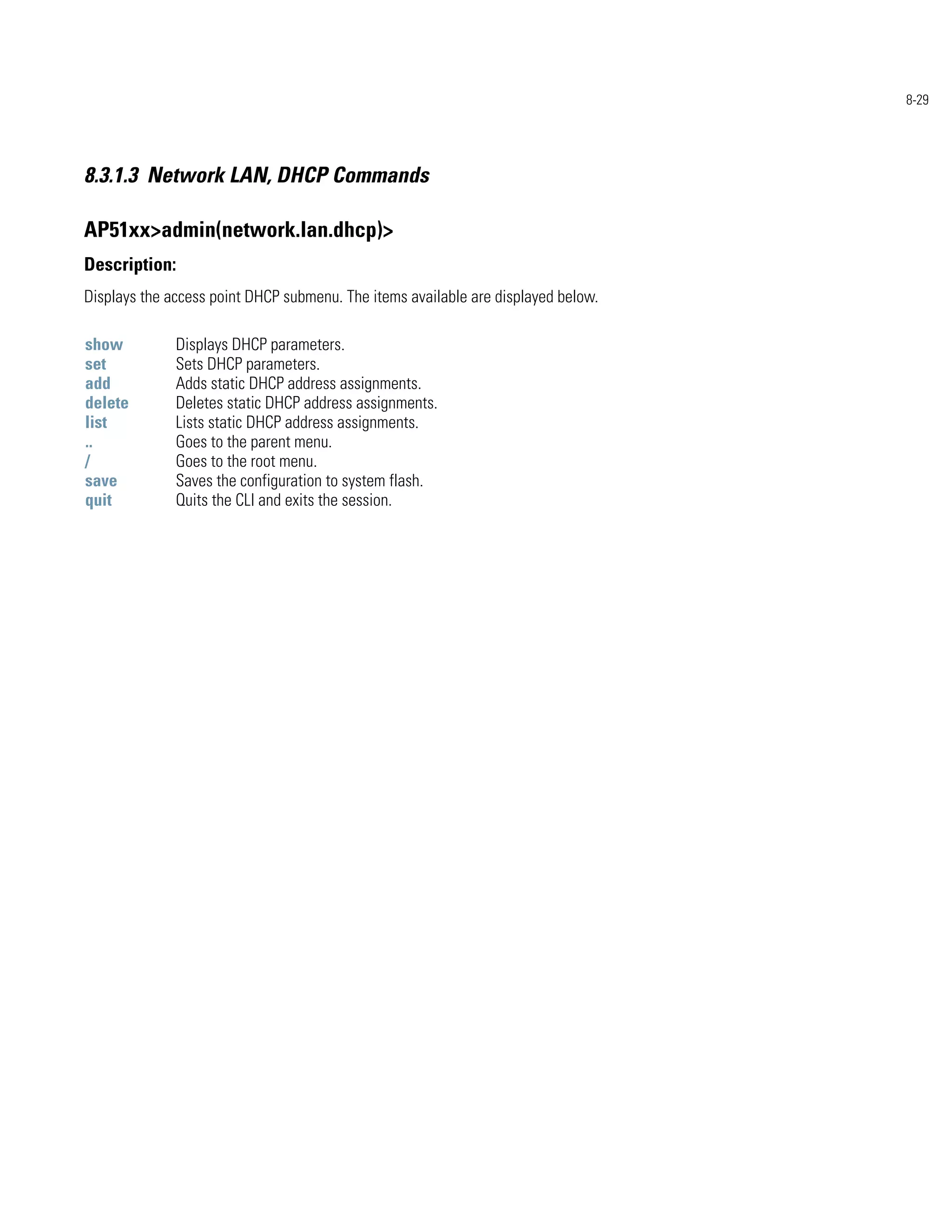 8-29




8.3.1.3 Network LAN, DHCP Commands

AP51xx>admin(network.lan.dhcp)>
Description:
Displays the access point DHCP submenu. The items available are displayed below.

show          Displays DHCP parameters.
set           Sets DHCP parameters.
add           Adds static DHCP address assignments.
delete        Deletes static DHCP address assignments.
list          Lists static DHCP address assignments.
..            Goes to the parent menu.
/             Goes to the root menu.
save          Saves the configuration to system flash.
quit          Quits the CLI and exits the session.
 
