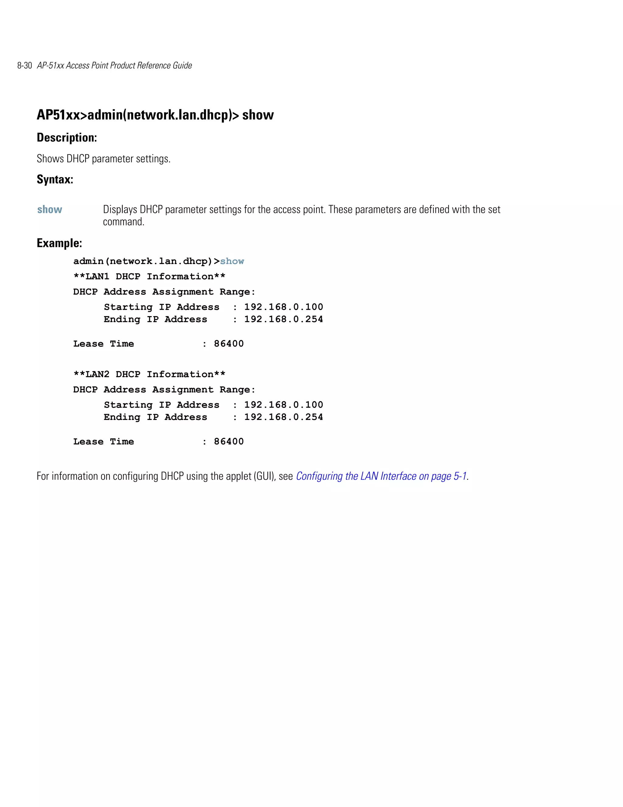8-30 AP-51xx Access Point Product Reference Guide




     AP51xx>admin(network.lan.dhcp)> show
     Description:
     Shows DHCP parameter settings.
     Syntax:

     show               Displays DHCP parameter settings for the access point. These parameters are defined with the set
                        command.
     Example:
               admin(network.lan.dhcp)>show
               **LAN1 DHCP Information**
               DHCP Address Assignment Range:
                        Starting IP Address             : 192.168.0.100
                        Ending IP Address               : 192.168.0.254

               Lease Time                           : 86400


               **LAN2 DHCP Information**
               DHCP Address Assignment Range:
                        Starting IP Address             : 192.168.0.100
                        Ending IP Address               : 192.168.0.254

               Lease Time                           : 86400


     For information on configuring DHCP using the applet (GUI), see Configuring the LAN Interface on page 5-1.
 